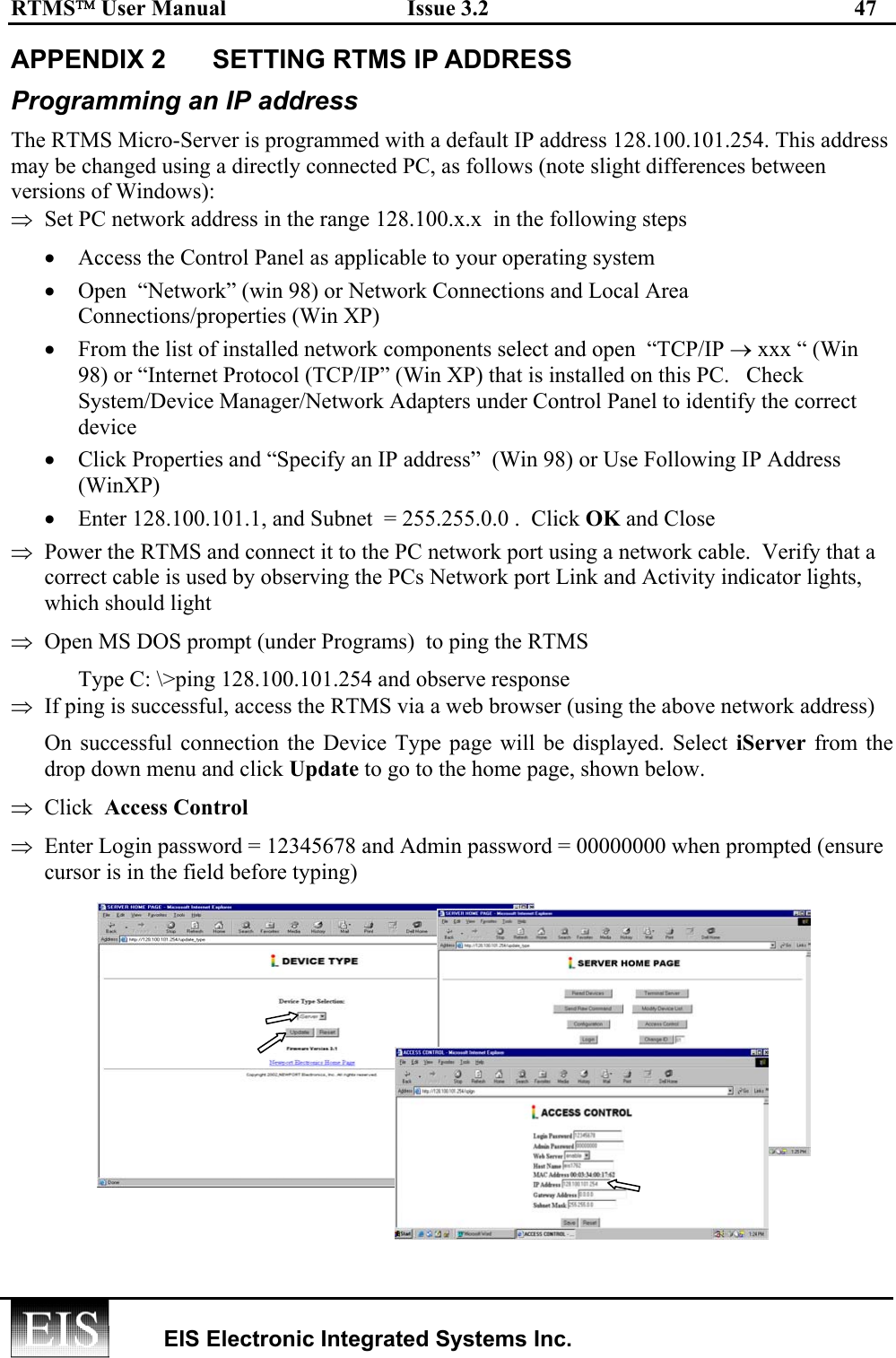 RTMS User Manual  Issue 3.2  47   EIS Electronic Integrated Systems Inc.  APPENDIX 2  SETTING RTMS IP ADDRESS  Programming an IP address The RTMS Micro-Server is programmed with a default IP address 128.100.101.254. This address may be changed using a directly connected PC, as follows (note slight differences between versions of Windows): ⇒  Set PC network address in the range 128.100.x.x  in the following steps •  Access the Control Panel as applicable to your operating system •  Open  “Network” (win 98) or Network Connections and Local Area Connections/properties (Win XP) •  From the list of installed network components select and open  “TCP/IP → xxx “ (Win 98) or “Internet Protocol (TCP/IP” (Win XP) that is installed on this PC.   Check System/Device Manager/Network Adapters under Control Panel to identify the correct device •  Click Properties and “Specify an IP address”  (Win 98) or Use Following IP Address (WinXP) •  Enter 128.100.101.1, and Subnet  = 255.255.0.0 .  Click OK and Close ⇒  Power the RTMS and connect it to the PC network port using a network cable.  Verify that a  correct cable is used by observing the PCs Network port Link and Activity indicator lights, which should light ⇒  Open MS DOS prompt (under Programs)  to ping the RTMS  Type C: \&gt;ping 128.100.101.254 and observe response ⇒  If ping is successful, access the RTMS via a web browser (using the above network address) On successful connection the Device Type page will be displayed. Select iServer from the drop down menu and click Update to go to the home page, shown below.  ⇒  Click  Access Control  ⇒  Enter Login password = 12345678 and Admin password = 00000000 when prompted (ensure cursor is in the field before typing)  