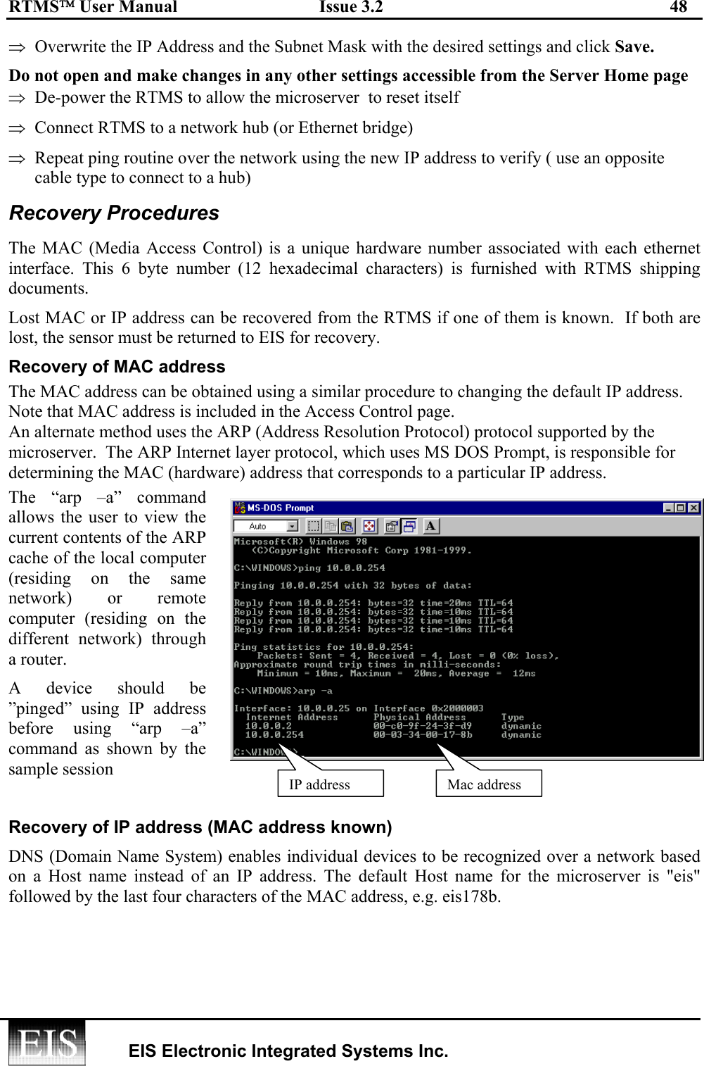 RTMS User Manual  Issue 3.2  48   EIS Electronic Integrated Systems Inc.  ⇒  Overwrite the IP Address and the Subnet Mask with the desired settings and click Save.  Do not open and make changes in any other settings accessible from the Server Home page  ⇒  De-power the RTMS to allow the microserver  to reset itself ⇒  Connect RTMS to a network hub (or Ethernet bridge)  ⇒  Repeat ping routine over the network using the new IP address to verify ( use an opposite cable type to connect to a hub) Recovery Procedures  The MAC (Media Access Control) is a unique hardware number associated with each ethernet interface. This 6 byte number (12 hexadecimal characters) is furnished with RTMS shipping documents. Lost MAC or IP address can be recovered from the RTMS if one of them is known.  If both are lost, the sensor must be returned to EIS for recovery. Recovery of MAC address  The MAC address can be obtained using a similar procedure to changing the default IP address.  Note that MAC address is included in the Access Control page.   An alternate method uses the ARP (Address Resolution Protocol) protocol supported by the microserver.  The ARP Internet layer protocol, which uses MS DOS Prompt, is responsible for determining the MAC (hardware) address that corresponds to a particular IP address.  The “arp –a” command allows the user to view the current contents of the ARP cache of the local computer (residing on the same network) or remote computer (residing on the different network) through a router.  A device should be ”pinged” using IP address before using “arp –a” command as shown by the sample session  Recovery of IP address (MAC address known) DNS (Domain Name System) enables individual devices to be recognized over a network based on a Host name instead of an IP address. The default Host name for the microserver is &quot;eis&quot; followed by the last four characters of the MAC address, e.g. eis178b.  Mac addressIP address