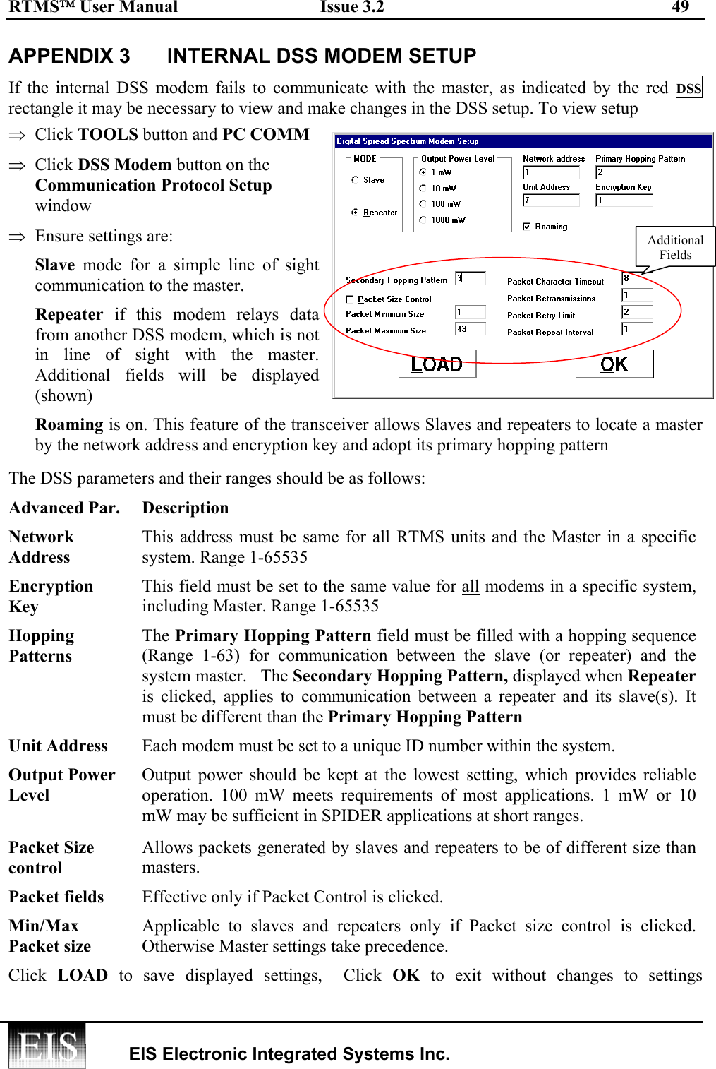 RTMS User Manual  Issue 3.2  49   EIS Electronic Integrated Systems Inc.  APPENDIX 3  INTERNAL DSS MODEM SETUP If the internal DSS modem fails to communicate with the master, as indicated by the red DSS rectangle it may be necessary to view and make changes in the DSS setup. To view setup ⇒  Click TOOLS button and PC COMM ⇒  Click DSS Modem button on the Communication Protocol Setup window ⇒  Ensure settings are: Slave mode for a simple line of sight communication to the master. Repeater if this modem relays data from another DSS modem, which is not in line of sight with the master. Additional fields will be displayed (shown) Roaming is on. This feature of the transceiver allows Slaves and repeaters to locate a master by the network address and encryption key and adopt its primary hopping pattern The DSS parameters and their ranges should be as follows: Advanced Par.  Description Network Address This address must be same for all RTMS units and the Master in a specific system. Range 1-65535 Encryption Key This field must be set to the same value for all modems in a specific system, including Master. Range 1-65535 Hopping Patterns  The Primary Hopping Pattern field must be filled with a hopping sequence (Range 1-63) for communication between the slave (or repeater) and the system master.   The Secondary Hopping Pattern, displayed when Repeater is clicked, applies to communication between a repeater and its slave(s). It must be different than the Primary Hopping Pattern Unit Address  Each modem must be set to a unique ID number within the system. Output Power Level Output power should be kept at the lowest setting, which provides reliable operation. 100 mW meets requirements of most applications. 1 mW or 10 mW may be sufficient in SPIDER applications at short ranges.   Packet Size control  Allows packets generated by slaves and repeaters to be of different size than masters.  Packet fields  Effective only if Packet Control is clicked.  Min/Max Packet size  Applicable to slaves and repeaters only if Packet size control is clicked. Otherwise Master settings take precedence. Click  LOAD to save displayed settings,  Click OK to exit without changes to settingsAdditionalFields