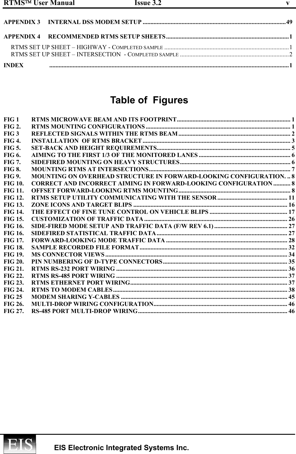 RTMS User Manual  Issue 3.2  v   EIS Electronic Integrated Systems Inc.  APPENDIX 3  INTERNAL DSS MODEM SETUP ............................................................................................49 APPENDIX 4  RECOMMENDED RTMS SETUP SHEETS...............................................................................1 RTMS SET UP SHEET – HIGHWAY - COMPLETED SAMPLE ................................................................................1 RTMS SET UP SHEET – INTERSECTION  - COMPLETED SAMPLE ......................................................................2 INDEX ..........................................................................................................................................................1  Table of  Figures  FIG 1  RTMS MICROWAVE BEAM AND ITS FOOTPRINT......................................................................... 1 FIG 2.  RTMS MOUNTING CONFIGURATIONS .............................................................................................1 FIG 3  REFLECTED SIGNALS WITHIN THE RTMS BEAM ........................................................................ 2 FIG 4.  INSTALLATION  OF RTMS BRACKET ............................................................................................... 3 FIG 5.  SET-BACK AND HEIGHT REQUIREMENTS...................................................................................... 5 FIG 6.  AIMING TO THE FIRST 1/3 OF THE MONITORED LANES ........................................................... 6 FIG 7.  SIDEFIRED MOUNTING ON HEAVY STRUCTURES....................................................................... 6 FIG 8.  MOUNTING RTMS AT INTERSECTIONS...........................................................................................7 FIG 9.  MOUNTING ON OVERHEAD STRUCTURE IN FORWARD-LOOKING CONFIGURATION. .. 8 FIG 10.  CORRECT AND INCORRECT AIMING IN FORWARD-LOOKING CONFIGURATION ........... 8 FIG 11.  OFFSET FORWARD-LOOKING RTMS MOUNTING........................................................................ 8 FIG 12.  RTMS SETUP UTILITY COMMUNICATING WITH THE SENSOR ............................................. 11 FIG 13.  ZONE ICONS AND TARGET BLIPS ................................................................................................... 16 FIG 14.  THE EFFECT OF FINE TUNE CONTROL ON VEHICLE BLIPS .................................................. 17 FIG 15.  CUSTOMIZATION OF TRAFFIC DATA ............................................................................................ 26 FIG 16.  SIDE-FIRED MODE SETUP AND TRAFFIC DATA (F/W REV 6.1) ............................................... 27 FIG 16.  SIDEFIRED STATISTICAL TRAFFIC DATA.................................................................................... 27 FIG 17.  FORWARD-LOOKING MODE TRAFFIC DATA .............................................................................. 28 FIG 18.  SAMPLE RECORDED FILE FORMAT............................................................................................... 32 FIG 19.  MS CONNECTOR VIEWS ..................................................................................................................... 34 FIG 20.  PIN NUMBERING OF D-TYPE CONNECTORS................................................................................ 35 FIG 21.  RTMS RS-232 PORT WIRING .............................................................................................................. 36 FIG 22.  RTMS RS-485 PORT WIRING .............................................................................................................. 37 FIG 23.  RTMS ETHERNET PORT WIRING..................................................................................................... 37 FIG 24.  RTMS TO MODEM CABLES................................................................................................................ 38 FIG 25  MODEM SHARING Y-CABLES ........................................................................................................... 45 FIG 26.  MULTI-DROP WIRING CONFIGURATION...................................................................................... 46 FIG 27.  RS-485 PORT MULTI-DROP WIRING................................................................................................ 46 