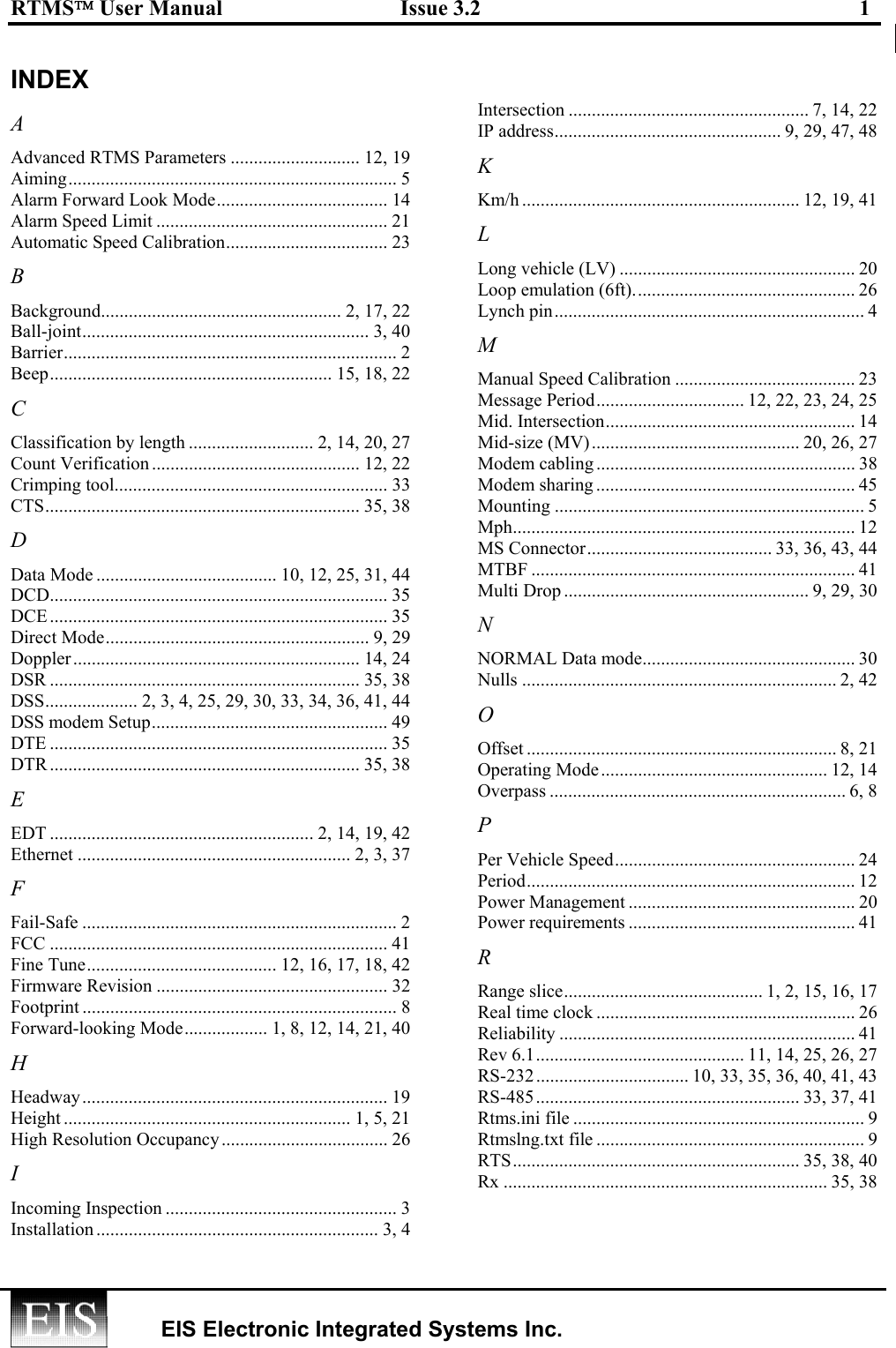 RTMS User Manual  Issue 3.2  1    EIS Electronic Integrated Systems Inc.  INDEX A Advanced RTMS Parameters ............................ 12, 19 Aiming....................................................................... 5 Alarm Forward Look Mode..................................... 14 Alarm Speed Limit .................................................. 21 Automatic Speed Calibration................................... 23 B Background.................................................... 2, 17, 22 Ball-joint.............................................................. 3, 40 Barrier........................................................................ 2 Beep............................................................. 15, 18, 22 C Classification by length ........................... 2, 14, 20, 27 Count Verification ............................................. 12, 22 Crimping tool........................................................... 33 CTS.................................................................... 35, 38 D Data Mode ....................................... 10, 12, 25, 31, 44 DCD......................................................................... 35 DCE ......................................................................... 35 Direct Mode......................................................... 9, 29 Doppler.............................................................. 14, 24 DSR ................................................................... 35, 38 DSS.................... 2, 3, 4, 25, 29, 30, 33, 34, 36, 41, 44 DSS modem Setup................................................... 49 DTE ......................................................................... 35 DTR ................................................................... 35, 38 E EDT ......................................................... 2, 14, 19, 42 Ethernet ........................................................... 2, 3, 37 F Fail-Safe .................................................................... 2 FCC ......................................................................... 41 Fine Tune......................................... 12, 16, 17, 18, 42 Firmware Revision .................................................. 32 Footprint .................................................................... 8 Forward-looking Mode.................. 1, 8, 12, 14, 21, 40 H Headway.................................................................. 19 Height .............................................................. 1, 5, 21 High Resolution Occupancy.................................... 26 I Incoming Inspection .................................................. 3 Installation ............................................................. 3, 4 Intersection .................................................... 7, 14, 22 IP address................................................. 9, 29, 47, 48 K Km/h ............................................................ 12, 19, 41 L Long vehicle (LV) ................................................... 20 Loop emulation (6ft)................................................ 26 Lynch pin................................................................... 4 M Manual Speed Calibration ....................................... 23 Message Period................................ 12, 22, 23, 24, 25 Mid. Intersection...................................................... 14 Mid-size (MV)............................................. 20, 26, 27 Modem cabling ........................................................ 38 Modem sharing ........................................................ 45 Mounting ................................................................... 5 Mph.......................................................................... 12 MS Connector........................................ 33, 36, 43, 44 MTBF ...................................................................... 41 Multi Drop ..................................................... 9, 29, 30 N NORMAL Data mode.............................................. 30 Nulls .................................................................... 2, 42 O Offset ................................................................... 8, 21 Operating Mode................................................. 12, 14 Overpass ................................................................ 6, 8 P Per Vehicle Speed.................................................... 24 Period....................................................................... 12 Power Management ................................................. 20 Power requirements ................................................. 41 R Range slice........................................... 1, 2, 15, 16, 17 Real time clock ........................................................ 26 Reliability ................................................................ 41 Rev 6.1............................................. 11, 14, 25, 26, 27 RS-232................................. 10, 33, 35, 36, 40, 41, 43 RS-485......................................................... 33, 37, 41 Rtms.ini file ............................................................... 9 Rtmslng.txt file .......................................................... 9 RTS.............................................................. 35, 38, 40 Rx ...................................................................... 35, 38 