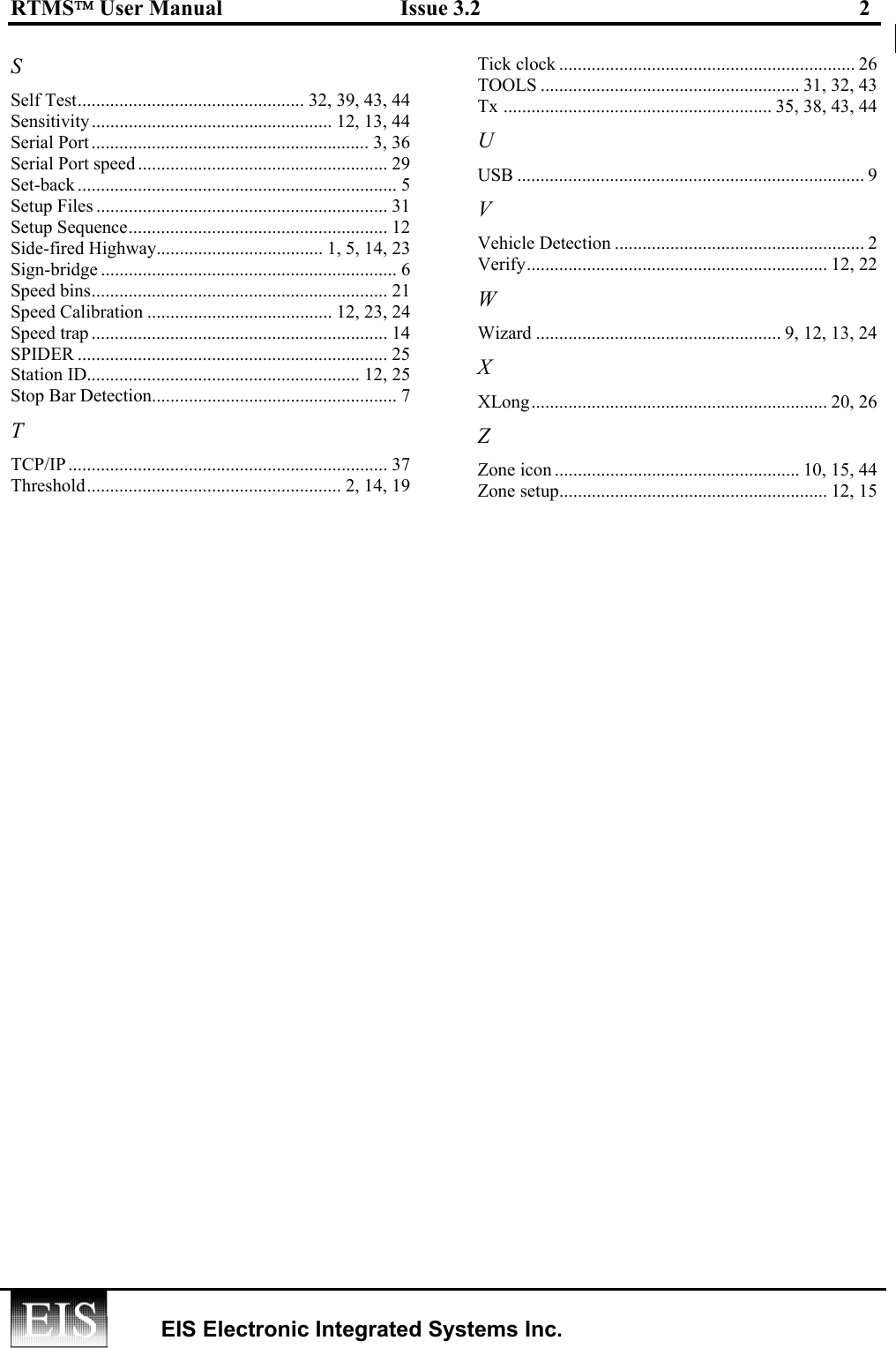 RTMS User Manual  Issue 3.2  2    EIS Electronic Integrated Systems Inc.  S Self Test................................................. 32, 39, 43, 44 Sensitivity.................................................... 12, 13, 44 Serial Port ............................................................ 3, 36 Serial Port speed...................................................... 29 Set-back ..................................................................... 5 Setup Files ............................................................... 31 Setup Sequence........................................................ 12 Side-fired Highway.................................... 1, 5, 14, 23 Sign-bridge ................................................................ 6 Speed bins................................................................ 21 Speed Calibration ........................................ 12, 23, 24 Speed trap ................................................................ 14 SPIDER ................................................................... 25 Station ID........................................................... 12, 25 Stop Bar Detection..................................................... 7 T TCP/IP ..................................................................... 37 Threshold....................................................... 2, 14, 19 Tick clock ................................................................ 26 TOOLS ........................................................ 31, 32, 43 Tx .......................................................... 35, 38, 43, 44 U USB ........................................................................... 9 V Vehicle Detection ...................................................... 2 Verify................................................................. 12, 22 W Wizard ..................................................... 9, 12, 13, 24 X XLong................................................................ 20, 26 Z Zone icon ..................................................... 10, 15, 44 Zone setup.......................................................... 12, 15  