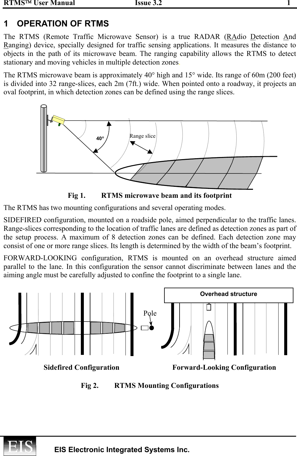 RTMS User Manual  Issue 3.2  1   EIS Electronic Integrated Systems Inc.  1  OPERATION OF RTMS The RTMS (Remote Traffic Microwave Sensor) is a true RADAR (RAdio Detection And Ranging) device, specially designed for traffic sensing applications. It measures the distance to objects in the path of its microwave beam. The ranging capability allows the RTMS to detect stationary and moving vehicles in multiple detection zones.  The RTMS microwave beam is approximately 40° high and 15° wide. Its range of 60m (200 feet) is divided into 32 range-slices, each 2m (7ft.) wide. When pointed onto a roadway, it projects an oval footprint, in which detection zones can be defined using the range slices.  Fig 1.  RTMS microwave beam and its footprint  The RTMS has two mounting configurations and several operating modes. SIDEFIRED configuration, mounted on a roadside pole, aimed perpendicular to the traffic lanes. Range-slices corresponding to the location of traffic lanes are defined as detection zones as part of the setup process. A maximum of 8 detection zones can be defined. Each detection zone may consist of one or more range slices. Its length is determined by the width of the beam’s footprint. FORWARD-LOOKING configuration, RTMS is mounted on an overhead structure aimed parallel to the lane. In this configuration the sensor cannot discriminate between lanes and the aiming angle must be carefully adjusted to confine the footprint to a single lane.          Fig 2.  RTMS Mounting Configurations Sidefired Configuration Forward-Looking ConfigurationPoleOverhead structure 40° Range slice 