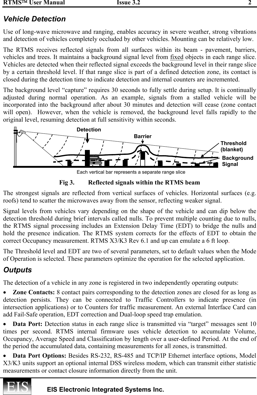 RTMS User Manual  Issue 3.2  2   EIS Electronic Integrated Systems Inc.  Vehicle Detection  Use of long-wave microwave and ranging, enables accuracy in severe weather, strong vibrations and detection of vehicles completely occluded by other vehicles. Mounting can be relatively low. The RTMS receives reflected signals from all surfaces within its beam - pavement, barriers, vehicles and trees. It maintains a background signal level from fixed objects in each range slice. Vehicles are detected when their reflected signal exceeds the background level in their range slice by a certain threshold level. If that range slice is part of a defined detection zone, its contact is closed during the detection time to indicate detection and internal counters are incremented. The background level “capture” requires 30 seconds to fully settle during setup. It is continually adjusted during normal operation. As an example, signals from a stalled vehicle will be incorporated into the background after about 30 minutes and detection will cease (zone contact will open).  However, when the vehicle is removed, the background level falls rapidly to the original level, resuming detection at full sensitivity within seconds. Fig 3.  Reflected signals within the RTMS beam The strongest signals are reflected from vertical surfaces of vehicles. Horizontal surfaces (e.g. roofs) tend to scatter the microwaves away from the sensor, reflecting weaker signal. Signal levels from vehicles vary depending on the shape of the vehicle and can dip below the detection threshold during brief intervals called nulls. To prevent multiple counting due to nulls, the RTMS signal processing includes an Extension Delay Time (EDT) to bridge the nulls and hold the presence indication. The RTMS system corrects for the effects of EDT to obtain the correct Occupancy measurement. RTMS X3/K3 Rev 6.1 and up can emulate a 6 ft loop. The Threshold level and EDT are two of several parameters, set to default values when the Mode of Operation is selected. These parameters optimize the operation for the selected application. Outputs The detection of a vehicle in any zone is registered in two independently operating outputs: •  Zone Contacts: 8 contact pairs corresponding to the detection zones are closed for as long as detection persists. They can be connected to Traffic Controllers to indicate presence (in intersection applications) or to Counters for traffic measurement. An external Interface Card can add Fail-Safe operation, EDT correction and Dual-loop speed trap emulation. •  Data Port: Detection status in each range slice is transmitted via “target” messages sent 10 times per second. RTMS internal firmware uses vehicle detection to accumulate Volume, Occupancy, Average Speed and Classification by length over a user-defined Period. At the end of the period the accumulated data, containing measurements for all zones, is transmitted. •  Data Port Options: Besides RS-232, RS-485 and TCP/IP Ethernet interface options, Model X3/K3 units support an optional internal DSS wireless modem, which can transmit either statistic measurements or contact closure information directly from the unit. BackgroundSignal Threshold (blanket) Barrier Each vertical bar represents a separate range slice Detection