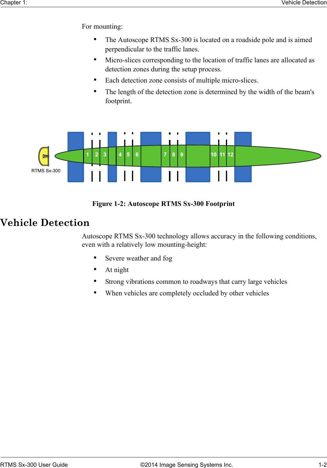 Chapter 1: Vehicle DetectionRTMS Sx-300 User Guide ©2014 Image Sensing Systems Inc. 1-2For mounting:•The Autoscope RTMS Sx-300 is located on a roadside pole and is aimed perpendicular to the traffic lanes.•Micro-slices corresponding to the location of traffic lanes are allocated as detection zones during the setup process.•Each detection zone consists of multiple micro-slices.•The length of the detection zone is determined by the width of the beam&apos;s footprint.Figure 1-2: Autoscope RTMS Sx-300 FootprintVehicle DetectionAutoscope RTMS Sx-300 technology allows accuracy in the following conditions, even with a relatively low mounting-height:•Severe weather and fog•At night•Strong vibrations common to roadways that carry large vehicles•When vehicles are completely occluded by other vehiclesRTMS Sx-300123 456 789 101112