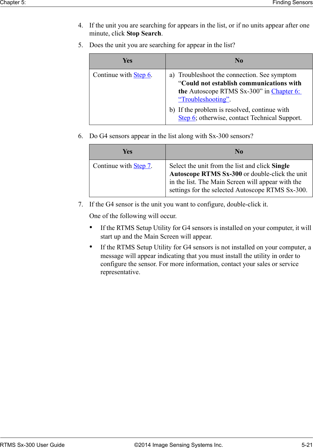 Chapter 5: Finding SensorsRTMS Sx-300 User Guide ©2014 Image Sensing Systems Inc. 5-214. If the unit you are searching for appears in the list, or if no units appear after one minute, click Stop Search.5. Does the unit you are searching for appear in the list? 6. Do G4 sensors appear in the list along with Sx-300 sensors? 7. If the G4 sensor is the unit you want to configure, double-click it.One of the following will occur.•If the RTMS Setup Utility for G4 sensors is installed on your computer, it will start up and the Main Screen will appear.•If the RTMS Setup Utility for G4 sensors is not installed on your computer, a message will appear indicating that you must install the utility in order to configure the sensor. For more information, contact your sales or service representative.Yes NoContinue with Step 6. a) Troubleshoot the connection. See symptom “Could not establish communications with the Autoscope RTMS Sx-300” in Chapter 6: “Troubleshooting”.b) If the problem is resolved, continue with Step 6; otherwise, contact Technical Support.Yes NoContinue with Step 7. Select the unit from the list and click Single Autoscope RTMS Sx-300 or double-click the unit in the list. The Main Screen will appear with the settings for the selected Autoscope RTMS Sx-300.