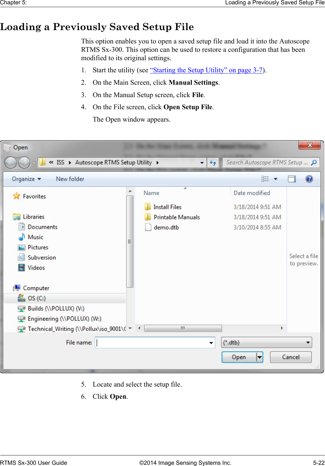 Chapter 5: Loading a Previously Saved Setup FileRTMS Sx-300 User Guide ©2014 Image Sensing Systems Inc. 5-22Loading a Previously Saved Setup FileThis option enables you to open a saved setup file and load it into the Autoscope RTMS Sx-300. This option can be used to restore a configuration that has been modified to its original settings.1. Start the utility (see “Starting the Setup Utility” on page 3-7).2. On the Main Screen, click Manual Settings.3. On the Manual Setup screen, click File.4. On the File screen, click Open Setup File.The Open window appears.5. Locate and select the setup file.6. Click Open.