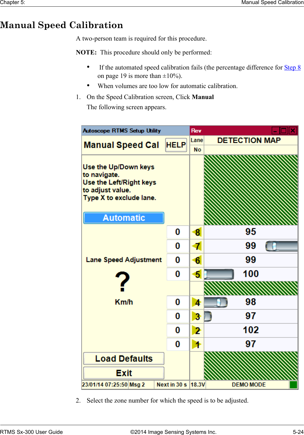 Chapter 5: Manual Speed CalibrationRTMS Sx-300 User Guide ©2014 Image Sensing Systems Inc. 5-24Manual Speed CalibrationA two-person team is required for this procedure. NOTE:  This procedure should only be performed:• If the automated speed calibration fails (the percentage difference for Step 8 on page 19 is more than ±10%).•When volumes are too low for automatic calibration.1. On the Speed Calibration screen, Click ManualThe following screen appears.2. Select the zone number for which the speed is to be adjusted.