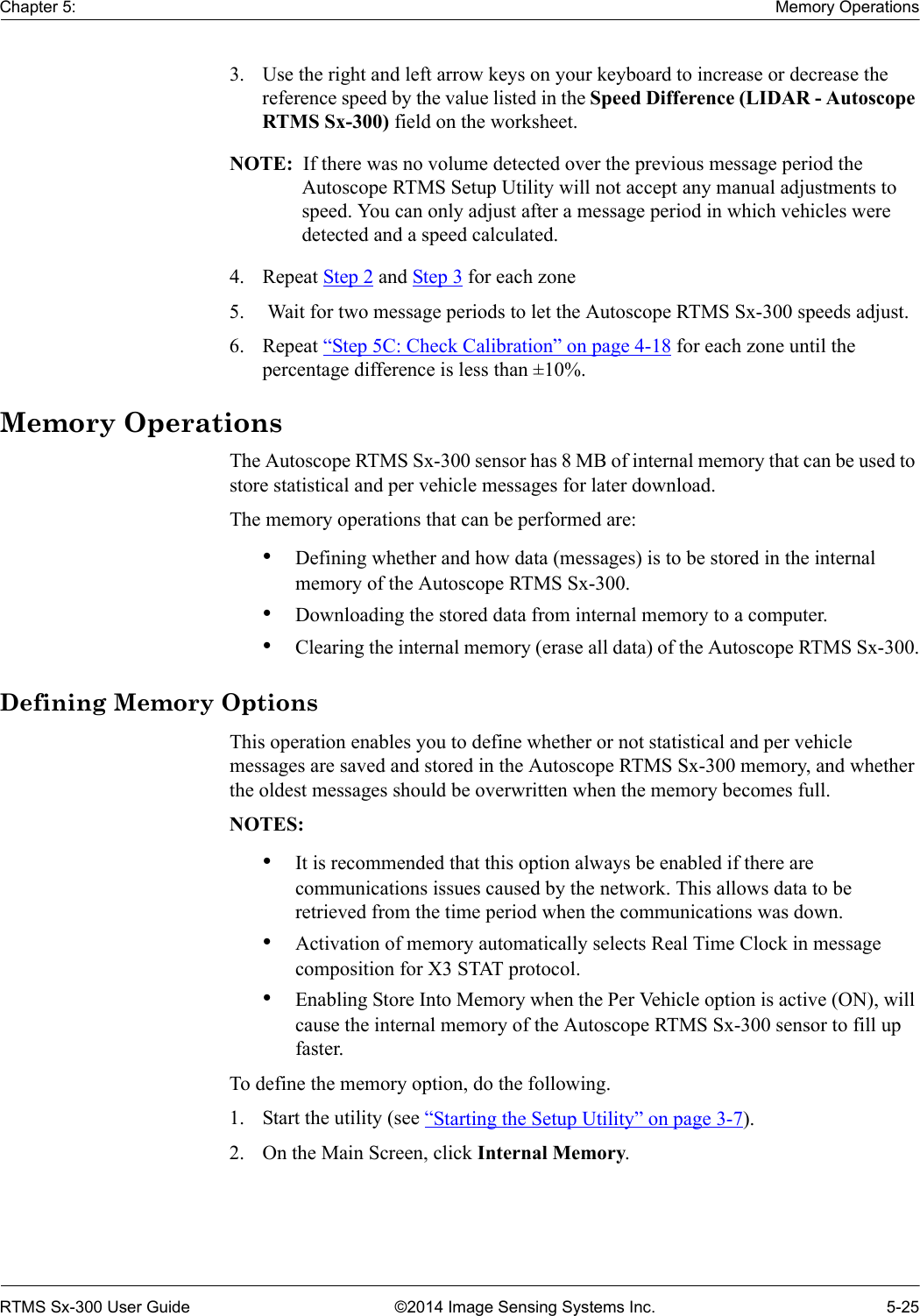 Chapter 5: Memory OperationsRTMS Sx-300 User Guide ©2014 Image Sensing Systems Inc. 5-253. Use the right and left arrow keys on your keyboard to increase or decrease the reference speed by the value listed in the Speed Difference (LIDAR - Autoscope RTMS Sx-300) field on the worksheet.NOTE:  If there was no volume detected over the previous message period the Autoscope RTMS Setup Utility will not accept any manual adjustments to speed. You can only adjust after a message period in which vehicles were detected and a speed calculated.4. Repeat Step 2 and Step 3 for each zone 5.  Wait for two message periods to let the Autoscope RTMS Sx-300 speeds adjust.6. Repeat “Step 5C: Check Calibration” on page 4-18 for each zone until the percentage difference is less than ±10%.Memory OperationsThe Autoscope RTMS Sx-300 sensor has 8 MB of internal memory that can be used to store statistical and per vehicle messages for later download.The memory operations that can be performed are:•Defining whether and how data (messages) is to be stored in the internal memory of the Autoscope RTMS Sx-300.•Downloading the stored data from internal memory to a computer.•Clearing the internal memory (erase all data) of the Autoscope RTMS Sx-300.Defining Memory OptionsThis operation enables you to define whether or not statistical and per vehicle messages are saved and stored in the Autoscope RTMS Sx-300 memory, and whether the oldest messages should be overwritten when the memory becomes full.NOTES:•It is recommended that this option always be enabled if there are communications issues caused by the network. This allows data to be retrieved from the time period when the communications was down.•Activation of memory automatically selects Real Time Clock in message composition for X3 STAT protocol.•Enabling Store Into Memory when the Per Vehicle option is active (ON), will cause the internal memory of the Autoscope RTMS Sx-300 sensor to fill up faster.To define the memory option, do the following.1. Start the utility (see “Starting the Setup Utility” on page 3-7).2. On the Main Screen, click Internal Memory.