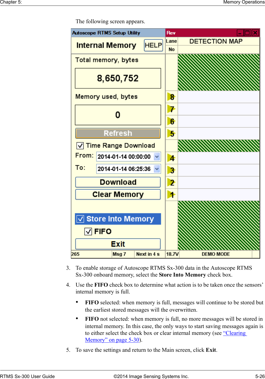 Chapter 5: Memory OperationsRTMS Sx-300 User Guide ©2014 Image Sensing Systems Inc. 5-26The following screen appears. 3. To enable storage of Autoscope RTMS Sx-300 data in the Autoscope RTMS Sx-300 onboard memory, select the Store Into Memory check box.4. Use the FIFO check box to determine what action is to be taken once the sensors’ internal memory is full.•FIFO selected: when memory is full, messages will continue to be stored but the earliest stored messages will the overwritten.•FIFO not selected: when memory is full, no more messages will be stored in internal memory. In this case, the only ways to start saving messages again is to either select the check box or clear internal memory (see “Clearing Memory” on page 5-30).5. To save the settings and return to the Main screen, click Exit.