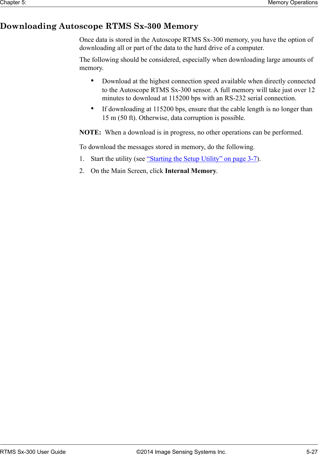 Chapter 5: Memory OperationsRTMS Sx-300 User Guide ©2014 Image Sensing Systems Inc. 5-27Downloading Autoscope RTMS Sx-300 MemoryOnce data is stored in the Autoscope RTMS Sx-300 memory, you have the option of downloading all or part of the data to the hard drive of a computer.The following should be considered, especially when downloading large amounts of memory.•Download at the highest connection speed available when directly connected to the Autoscope RTMS Sx-300 sensor. A full memory will take just over 12 minutes to download at 115200 bps with an RS-232 serial connection.•If downloading at 115200 bps, ensure that the cable length is no longer than 15 m (50 ft). Otherwise, data corruption is possible.NOTE:  When a download is in progress, no other operations can be performed.To download the messages stored in memory, do the following.1. Start the utility (see “Starting the Setup Utility” on page 3-7).2. On the Main Screen, click Internal Memory.