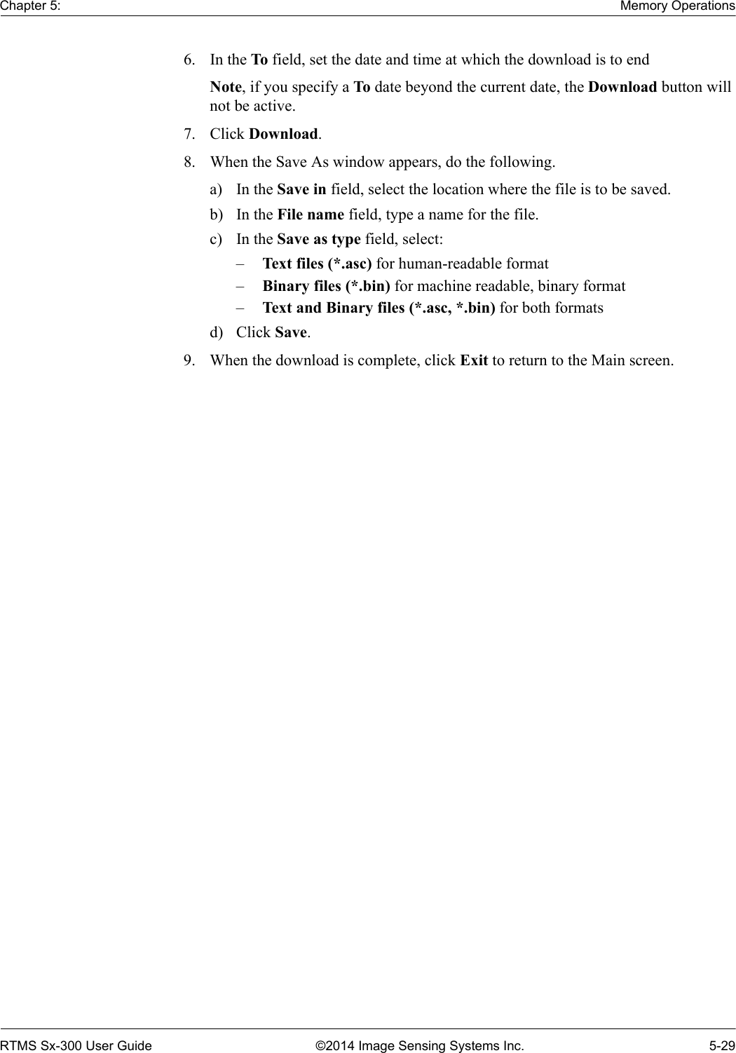 Chapter 5: Memory OperationsRTMS Sx-300 User Guide ©2014 Image Sensing Systems Inc. 5-296. In the To field, set the date and time at which the download is to end Note, if you specify a To date beyond the current date, the Download button will not be active.7. Click Download. 8. When the Save As window appears, do the following.a) In the Save in field, select the location where the file is to be saved.b) In the File name field, type a name for the file.c) In the Save as type field, select:–Text files (*.asc) for human-readable format–Binary files (*.bin) for machine readable, binary format–Text and Binary files (*.asc, *.bin) for both formatsd) Click Save.9. When the download is complete, click Exit to return to the Main screen.