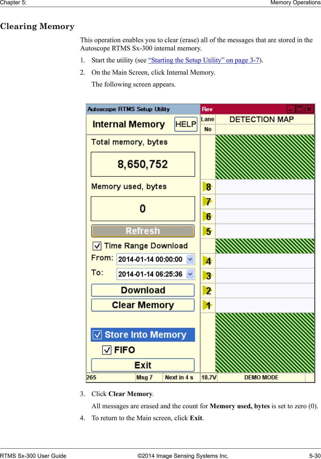 Chapter 5: Memory OperationsRTMS Sx-300 User Guide ©2014 Image Sensing Systems Inc. 5-30Clearing MemoryThis operation enables you to clear (erase) all of the messages that are stored in the Autoscope RTMS Sx-300 internal memory.1. Start the utility (see “Starting the Setup Utility” on page 3-7).2. On the Main Screen, click Internal Memory.The following screen appears.3. Click Clear Memory.All messages are erased and the count for Memory used, bytes is set to zero (0).4. To return to the Main screen, click Exit.