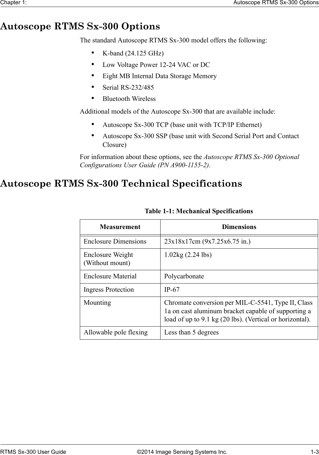 Chapter 1: Autoscope RTMS Sx-300 OptionsRTMS Sx-300 User Guide ©2014 Image Sensing Systems Inc. 1-3Autoscope RTMS Sx-300 OptionsThe standard Autoscope RTMS Sx-300 model offers the following:•K-band (24.125 GHz)•Low Voltage Power 12-24 VAC or DC•Eight MB Internal Data Storage Memory•Serial RS-232/485•Bluetooth WirelessAdditional models of the Autoscope Sx-300 that are available include:•Autoscope Sx-300 TCP (base unit with TCP/IP Ethernet)•Autoscope Sx-300 SSP (base unit with Second Serial Port and Contact Closure)For information about these options, see the Autoscope RTMS Sx-300 Optional Configurations User Guide (PN A900-1155-2).Autoscope RTMS Sx-300 Technical SpecificationsTable 1-1: Mechanical SpecificationsMeasurement DimensionsEnclosure Dimensions 23x18x17cm (9x7.25x6.75 in.)Enclosure Weight (Without mount)1.02kg (2.24 lbs)Enclosure Material PolycarbonateIngress Protection IP-67 Mounting Chromate conversion per MIL-C-5541, Type II, Class 1a on cast aluminum bracket capable of supporting a load of up to 9.1 kg (20 lbs). (Vertical or horizontal).Allowable pole flexing Less than 5 degrees