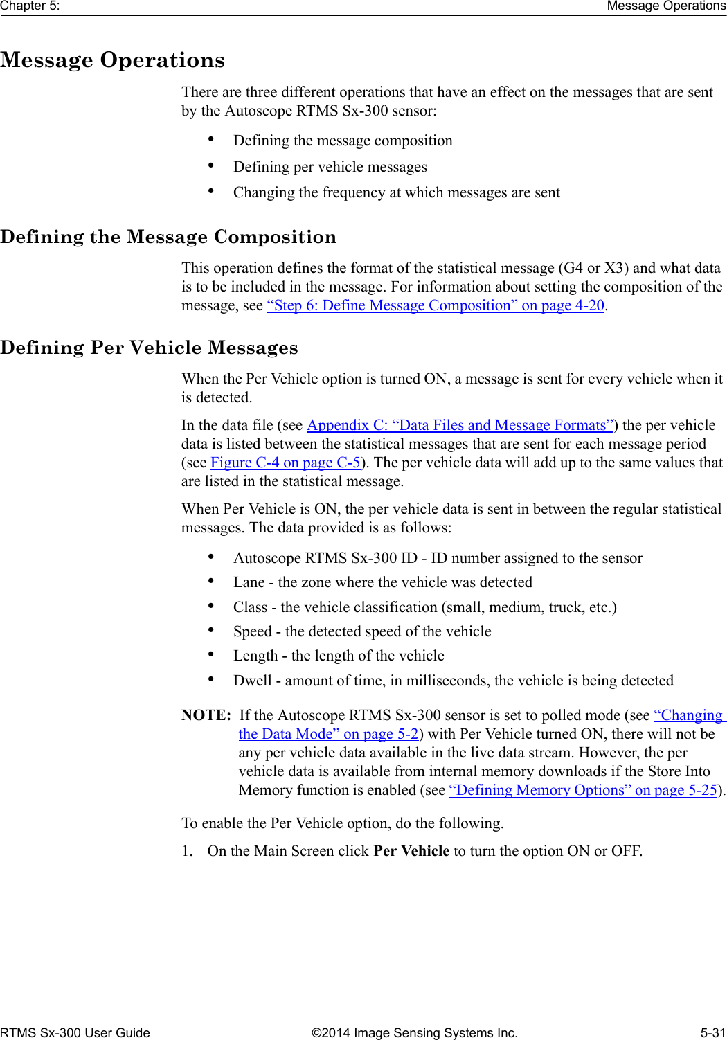 Chapter 5: Message OperationsRTMS Sx-300 User Guide ©2014 Image Sensing Systems Inc. 5-31Message OperationsThere are three different operations that have an effect on the messages that are sent by the Autoscope RTMS Sx-300 sensor:•Defining the message composition•Defining per vehicle messages•Changing the frequency at which messages are sentDefining the Message CompositionThis operation defines the format of the statistical message (G4 or X3) and what data is to be included in the message. For information about setting the composition of the message, see “Step 6: Define Message Composition” on page 4-20.Defining Per Vehicle MessagesWhen the Per Vehicle option is turned ON, a message is sent for every vehicle when it is detected. In the data file (see Appendix C: “Data Files and Message Formats”) the per vehicle data is listed between the statistical messages that are sent for each message period (see Figure C-4 on page C-5). The per vehicle data will add up to the same values that are listed in the statistical message.When Per Vehicle is ON, the per vehicle data is sent in between the regular statistical messages. The data provided is as follows:•Autoscope RTMS Sx-300 ID - ID number assigned to the sensor•Lane - the zone where the vehicle was detected•Class - the vehicle classification (small, medium, truck, etc.)•Speed - the detected speed of the vehicle•Length - the length of the vehicle•Dwell - amount of time, in milliseconds, the vehicle is being detectedNOTE:  If the Autoscope RTMS Sx-300 sensor is set to polled mode (see “Changing the Data Mode” on page 5-2) with Per Vehicle turned ON, there will not be any per vehicle data available in the live data stream. However, the per vehicle data is available from internal memory downloads if the Store Into Memory function is enabled (see “Defining Memory Options” on page 5-25).To enable the Per Vehicle option, do the following.1. On the Main Screen click Per Vehicle to turn the option ON or OFF.