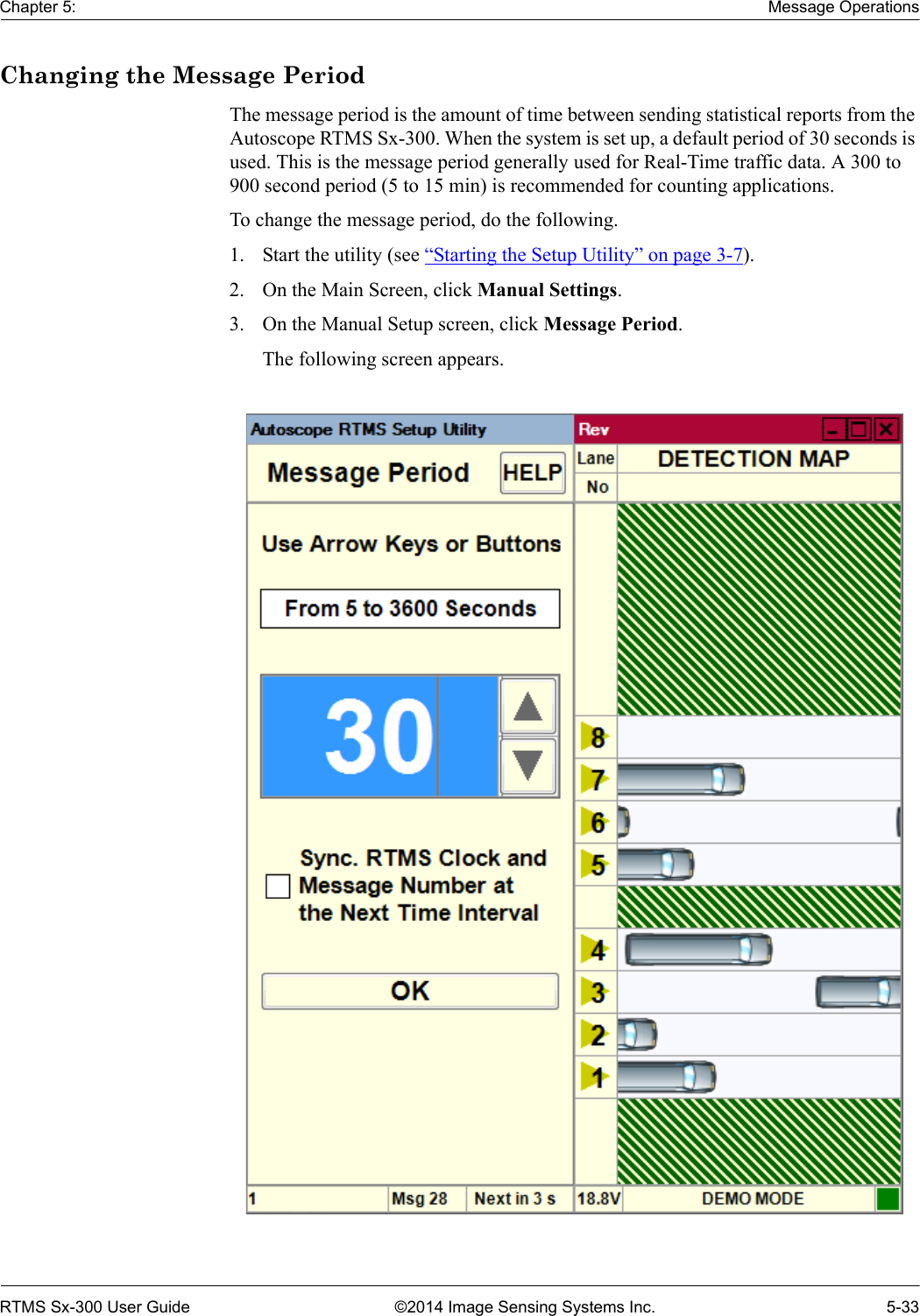 Chapter 5: Message OperationsRTMS Sx-300 User Guide ©2014 Image Sensing Systems Inc. 5-33Changing the Message PeriodThe message period is the amount of time between sending statistical reports from the Autoscope RTMS Sx-300. When the system is set up, a default period of 30 seconds is used. This is the message period generally used for Real-Time traffic data. A 300 to 900 second period (5 to 15 min) is recommended for counting applications.To change the message period, do the following.1. Start the utility (see “Starting the Setup Utility” on page 3-7).2. On the Main Screen, click Manual Settings.3. On the Manual Setup screen, click Message Period.The following screen appears. 