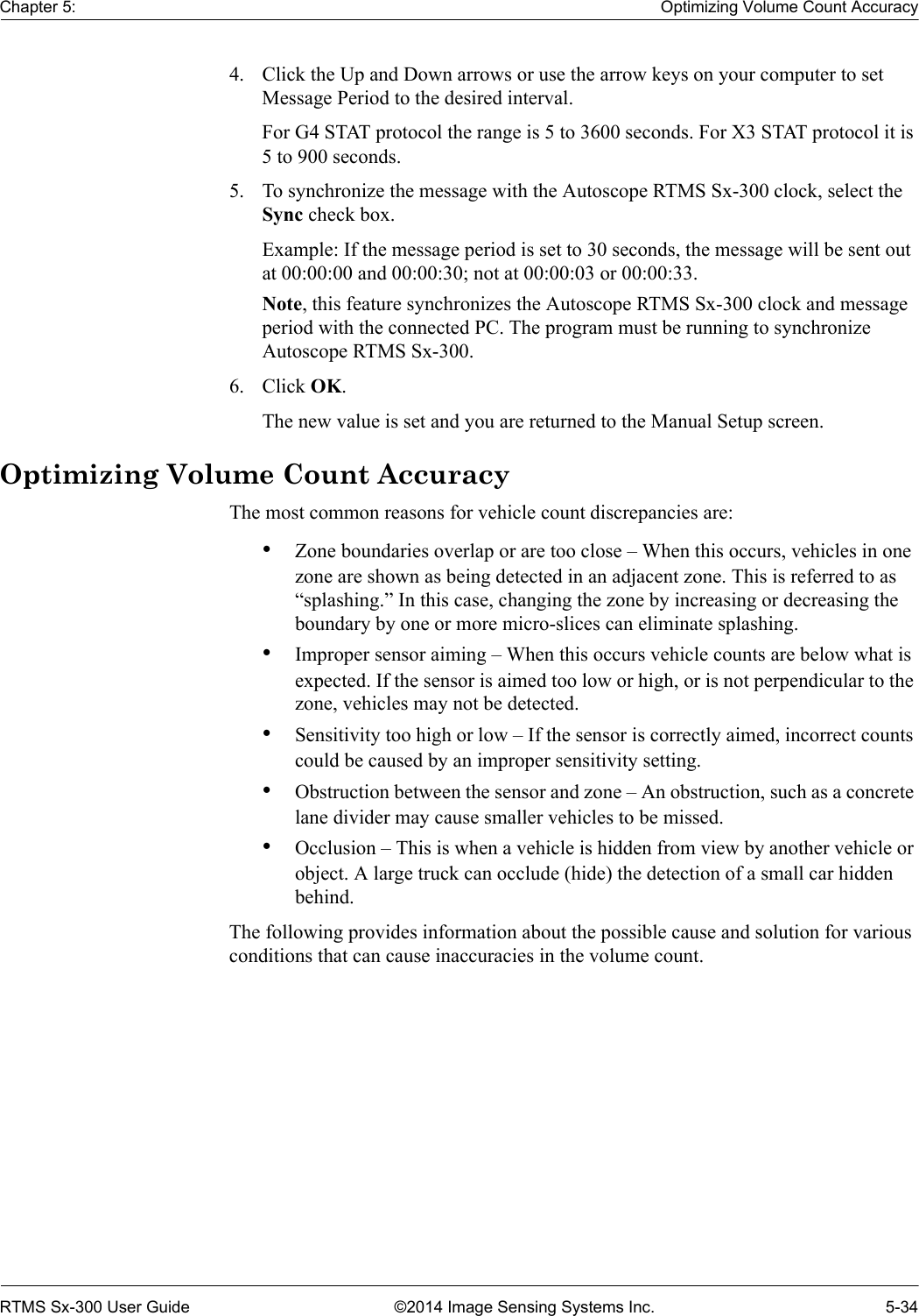 Chapter 5: Optimizing Volume Count AccuracyRTMS Sx-300 User Guide ©2014 Image Sensing Systems Inc. 5-344. Click the Up and Down arrows or use the arrow keys on your computer to set Message Period to the desired interval.For G4 STAT protocol the range is 5 to 3600 seconds. For X3 STAT protocol it is 5 to 900 seconds.5. To synchronize the message with the Autoscope RTMS Sx-300 clock, select the Sync check box.Example: If the message period is set to 30 seconds, the message will be sent out at 00:00:00 and 00:00:30; not at 00:00:03 or 00:00:33.Note, this feature synchronizes the Autoscope RTMS Sx-300 clock and message period with the connected PC. The program must be running to synchronize Autoscope RTMS Sx-300.6. Click OK.The new value is set and you are returned to the Manual Setup screen.Optimizing Volume Count AccuracyThe most common reasons for vehicle count discrepancies are:•Zone boundaries overlap or are too close – When this occurs, vehicles in one zone are shown as being detected in an adjacent zone. This is referred to as “splashing.” In this case, changing the zone by increasing or decreasing the boundary by one or more micro-slices can eliminate splashing.•Improper sensor aiming – When this occurs vehicle counts are below what is expected. If the sensor is aimed too low or high, or is not perpendicular to the zone, vehicles may not be detected.•Sensitivity too high or low – If the sensor is correctly aimed, incorrect counts could be caused by an improper sensitivity setting.•Obstruction between the sensor and zone – An obstruction, such as a concrete lane divider may cause smaller vehicles to be missed.•Occlusion – This is when a vehicle is hidden from view by another vehicle or object. A large truck can occlude (hide) the detection of a small car hidden behind.The following provides information about the possible cause and solution for various conditions that can cause inaccuracies in the volume count. 