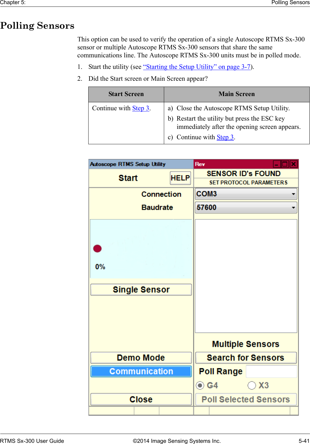 Chapter 5: Polling SensorsRTMS Sx-300 User Guide ©2014 Image Sensing Systems Inc. 5-41Polling SensorsThis option can be used to verify the operation of a single Autoscope RTMS Sx-300 sensor or multiple Autoscope RTMS Sx-300 sensors that share the same communications line. The Autoscope RTMS Sx-300 units must be in polled mode. 1. Start the utility (see “Starting the Setup Utility” on page 3-7).2. Did the Start screen or Main Screen appear? Start Screen Main ScreenContinue with Step 3. a) Close the Autoscope RTMS Setup Utility.b) Restart the utility but press the ESC key immediately after the opening screen appears.c) Continue with Step 3.