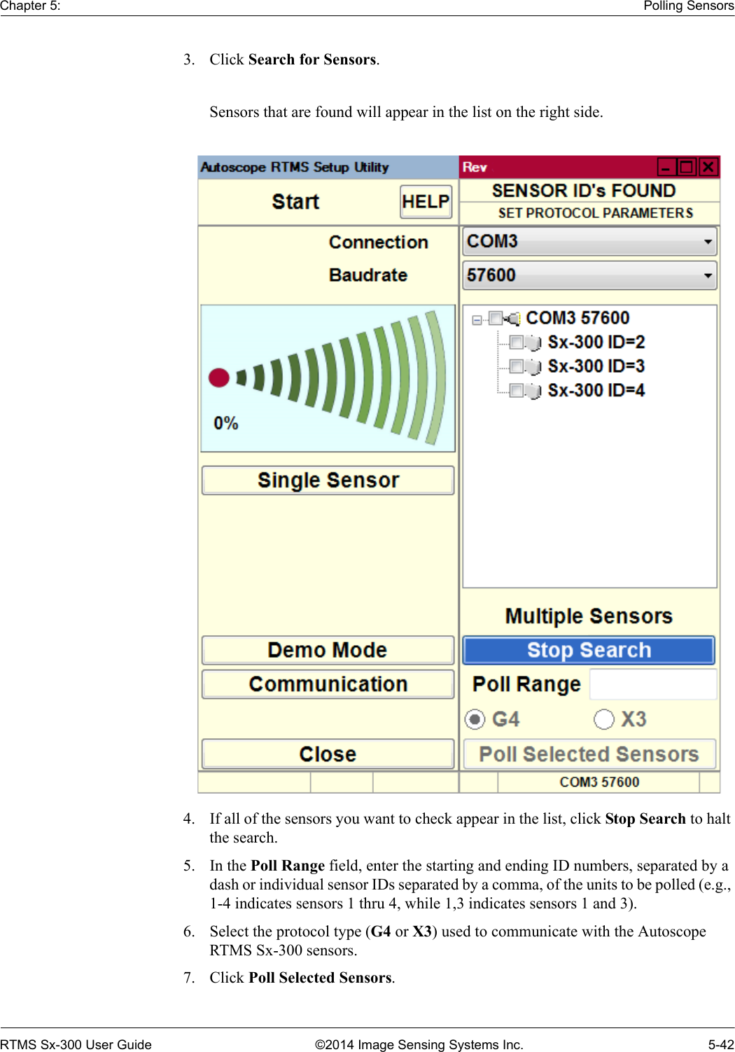 Chapter 5: Polling SensorsRTMS Sx-300 User Guide ©2014 Image Sensing Systems Inc. 5-423. Click Search for Sensors. Sensors that are found will appear in the list on the right side.4. If all of the sensors you want to check appear in the list, click Stop Search to halt the search.5. In the Poll Range field, enter the starting and ending ID numbers, separated by a dash or individual sensor IDs separated by a comma, of the units to be polled (e.g., 1-4 indicates sensors 1 thru 4, while 1,3 indicates sensors 1 and 3).6. Select the protocol type (G4 or X3) used to communicate with the Autoscope RTMS Sx-300 sensors.7. Click Poll Selected Sensors.