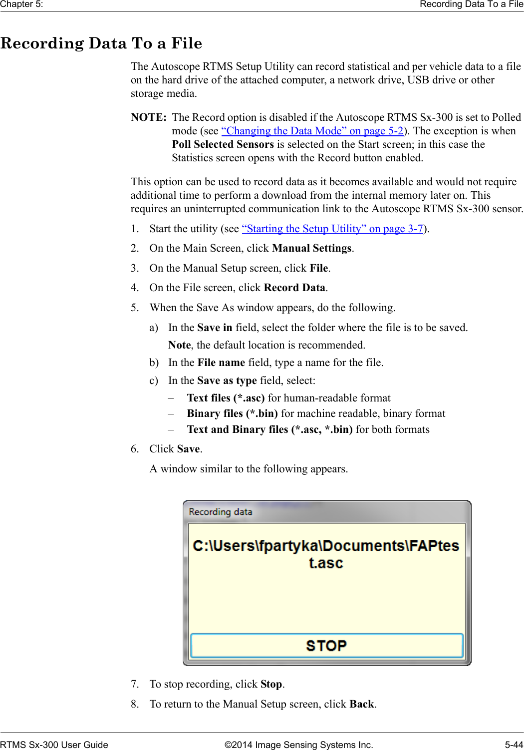 Chapter 5: Recording Data To a FileRTMS Sx-300 User Guide ©2014 Image Sensing Systems Inc. 5-44Recording Data To a FileThe Autoscope RTMS Setup Utility can record statistical and per vehicle data to a file on the hard drive of the attached computer, a network drive, USB drive or other storage media.NOTE:  The Record option is disabled if the Autoscope RTMS Sx-300 is set to Polled mode (see “Changing the Data Mode” on page 5-2). The exception is when Poll Selected Sensors is selected on the Start screen; in this case the Statistics screen opens with the Record button enabled.This option can be used to record data as it becomes available and would not require additional time to perform a download from the internal memory later on. This requires an uninterrupted communication link to the Autoscope RTMS Sx-300 sensor.1. Start the utility (see “Starting the Setup Utility” on page 3-7).2. On the Main Screen, click Manual Settings.3. On the Manual Setup screen, click File.4. On the File screen, click Record Data.5. When the Save As window appears, do the following.a) In the Save in field, select the folder where the file is to be saved.Note, the default location is recommended.b) In the File name field, type a name for the file.c) In the Save as type field, select:–Text files (*.asc) for human-readable format–Binary files (*.bin) for machine readable, binary format–Text and Binary files (*.asc, *.bin) for both formats6. Click Save.A window similar to the following appears.7. To stop recording, click Stop.8. To return to the Manual Setup screen, click Back.