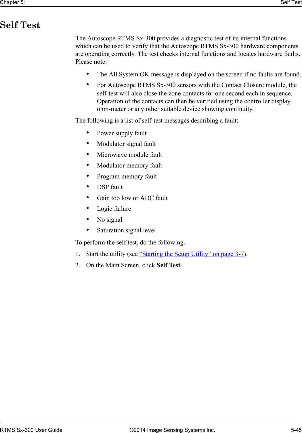 Chapter 5: Self TestRTMS Sx-300 User Guide ©2014 Image Sensing Systems Inc. 5-45Self TestThe Autoscope RTMS Sx-300 provides a diagnostic test of its internal functions which can be used to verify that the Autoscope RTMS Sx-300 hardware components are operating correctly. The test checks internal functions and locates hardware faults. Please note:•The All System OK message is displayed on the screen if no faults are found.•For Autoscope RTMS Sx-300 sensors with the Contact Closure module, the self-test will also close the zone contacts for one second each in sequence. Operation of the contacts can then be verified using the controller display, ohm-meter or any other suitable device showing continuity.The following is a list of self-test messages describing a fault:•Power supply fault•Modulator signal fault•Microwave module fault•Modulator memory fault•Program memory fault•DSP fault•Gain too low or ADC fault•Logic failure•No signal•Saturation signal levelTo perform the self test, do the following.1. Start the utility (see “Starting the Setup Utility” on page 3-7).2. On the Main Screen, click Self Test.