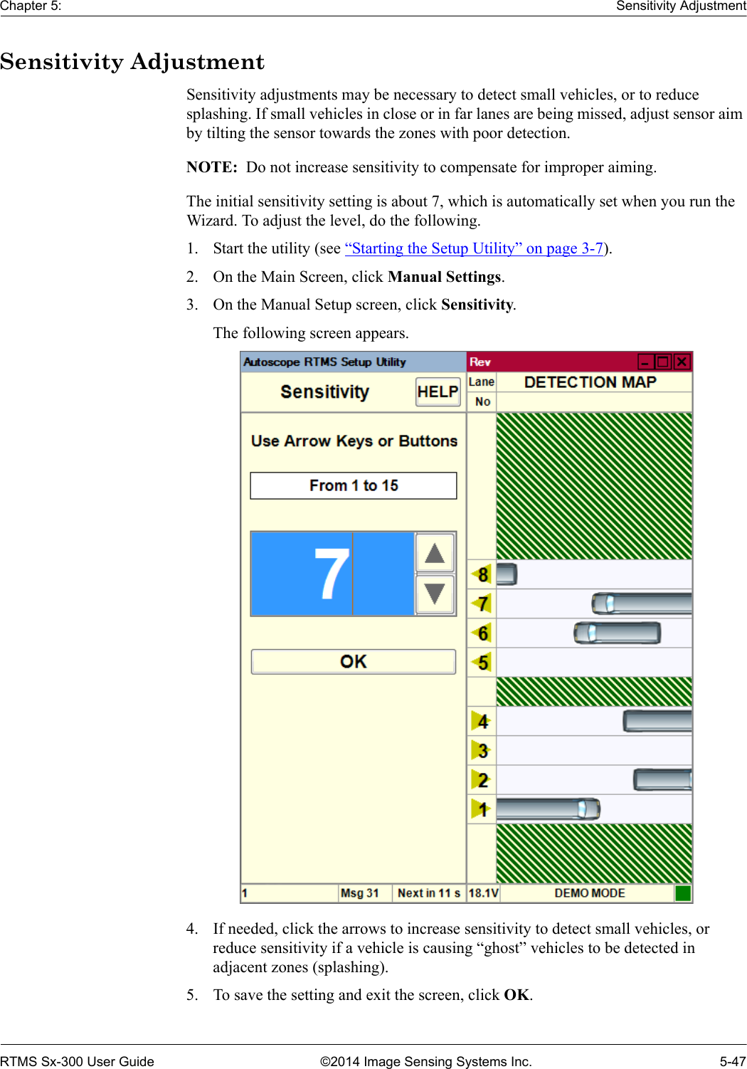 Chapter 5: Sensitivity AdjustmentRTMS Sx-300 User Guide ©2014 Image Sensing Systems Inc. 5-47Sensitivity AdjustmentSensitivity adjustments may be necessary to detect small vehicles, or to reduce splashing. If small vehicles in close or in far lanes are being missed, adjust sensor aim by tilting the sensor towards the zones with poor detection.NOTE:  Do not increase sensitivity to compensate for improper aiming.The initial sensitivity setting is about 7, which is automatically set when you run the Wizard. To adjust the level, do the following.1. Start the utility (see “Starting the Setup Utility” on page 3-7).2. On the Main Screen, click Manual Settings.3. On the Manual Setup screen, click Sensitivity.The following screen appears. 4. If needed, click the arrows to increase sensitivity to detect small vehicles, or reduce sensitivity if a vehicle is causing “ghost” vehicles to be detected in adjacent zones (splashing).5. To save the setting and exit the screen, click OK.