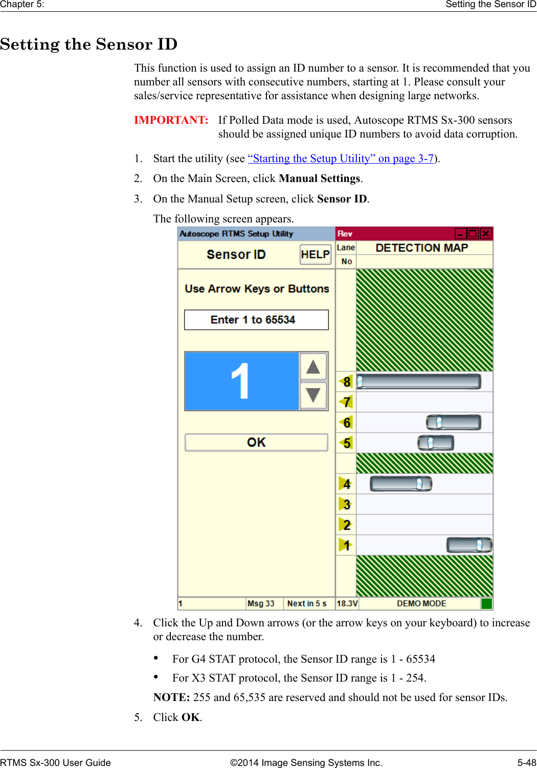 Chapter 5: Setting the Sensor IDRTMS Sx-300 User Guide ©2014 Image Sensing Systems Inc. 5-48Setting the Sensor IDThis function is used to assign an ID number to a sensor. It is recommended that you number all sensors with consecutive numbers, starting at 1. Please consult your sales/service representative for assistance when designing large networks.IMPORTANT: If Polled Data mode is used, Autoscope RTMS Sx-300 sensors should be assigned unique ID numbers to avoid data corruption.1. Start the utility (see “Starting the Setup Utility” on page 3-7).2. On the Main Screen, click Manual Settings.3. On the Manual Setup screen, click Sensor ID.The following screen appears. 4. Click the Up and Down arrows (or the arrow keys on your keyboard) to increase or decrease the number.•For G4 STAT protocol, the Sensor ID range is 1 - 65534•For X3 STAT protocol, the Sensor ID range is 1 - 254.NOTE: 255 and 65,535 are reserved and should not be used for sensor IDs.5. Click OK.