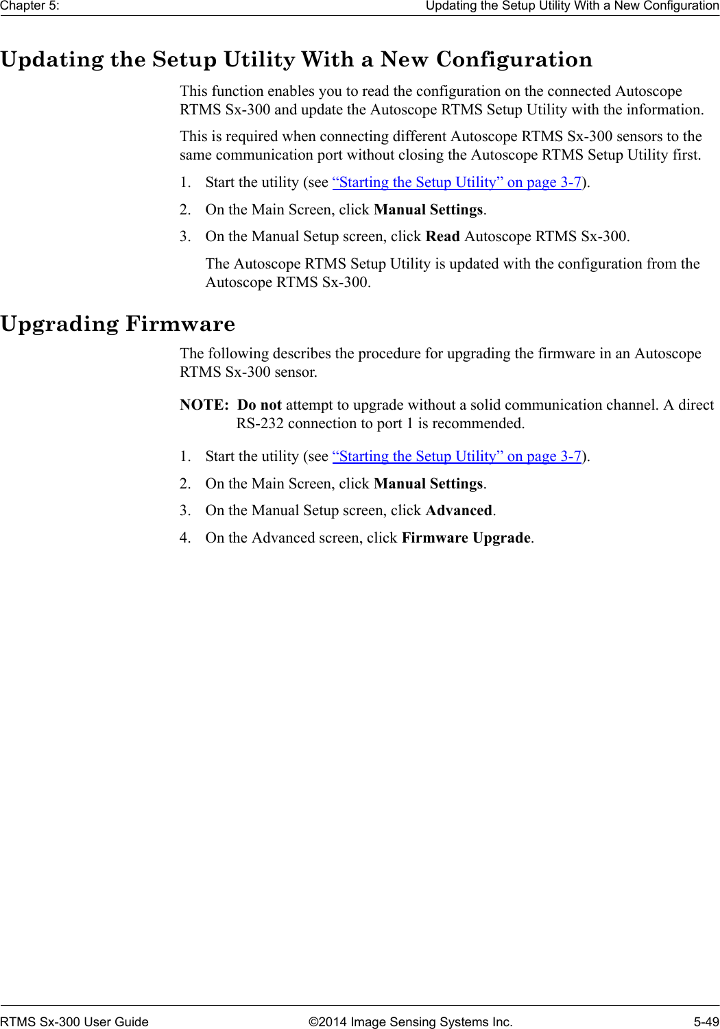 Chapter 5: Updating the Setup Utility With a New ConfigurationRTMS Sx-300 User Guide ©2014 Image Sensing Systems Inc. 5-49Updating the Setup Utility With a New ConfigurationThis function enables you to read the configuration on the connected Autoscope RTMS Sx-300 and update the Autoscope RTMS Setup Utility with the information.This is required when connecting different Autoscope RTMS Sx-300 sensors to the same communication port without closing the Autoscope RTMS Setup Utility first.1. Start the utility (see “Starting the Setup Utility” on page 3-7).2. On the Main Screen, click Manual Settings.3. On the Manual Setup screen, click Read Autoscope RTMS Sx-300.The Autoscope RTMS Setup Utility is updated with the configuration from the Autoscope RTMS Sx-300.Upgrading FirmwareThe following describes the procedure for upgrading the firmware in an Autoscope RTMS Sx-300 sensor.NOTE:  Do not attempt to upgrade without a solid communication channel. A direct RS-232 connection to port 1 is recommended.1. Start the utility (see “Starting the Setup Utility” on page 3-7).2. On the Main Screen, click Manual Settings.3. On the Manual Setup screen, click Advanced.4. On the Advanced screen, click Firmware Upgrade.