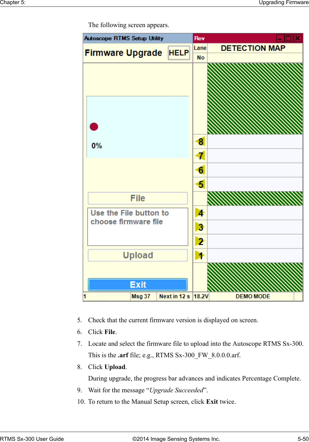 Chapter 5: Upgrading FirmwareRTMS Sx-300 User Guide ©2014 Image Sensing Systems Inc. 5-50The following screen appears. 5. Check that the current firmware version is displayed on screen.6. Click File.7. Locate and select the firmware file to upload into the Autoscope RTMS Sx-300.This is the .arf file; e.g., RTMS Sx-300_FW_8.0.0.0.arf.8. Click Upload.During upgrade, the progress bar advances and indicates Percentage Complete.9. Wait for the message “Upgrade Succeeded”.10. To return to the Manual Setup screen, click Exit twice.