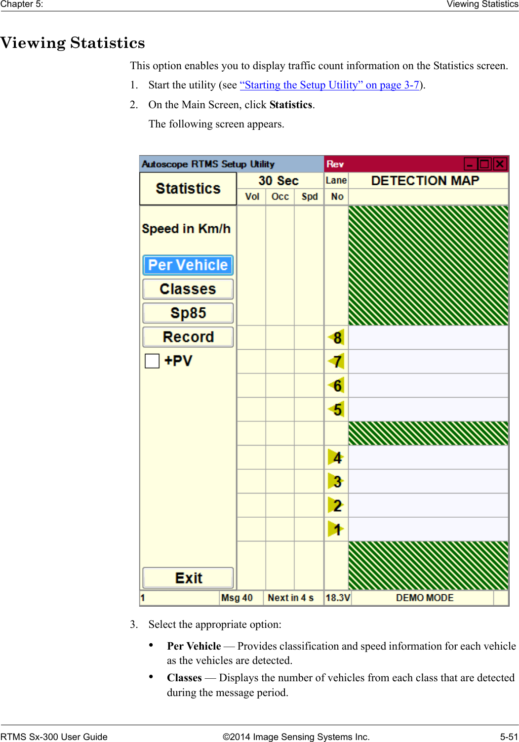 Chapter 5: Viewing StatisticsRTMS Sx-300 User Guide ©2014 Image Sensing Systems Inc. 5-51Viewing StatisticsThis option enables you to display traffic count information on the Statistics screen.1. Start the utility (see “Starting the Setup Utility” on page 3-7).2. On the Main Screen, click Statistics.The following screen appears.3. Select the appropriate option:•Per Vehicle — Provides classification and speed information for each vehicle as the vehicles are detected.•Classes — Displays the number of vehicles from each class that are detected during the message period.