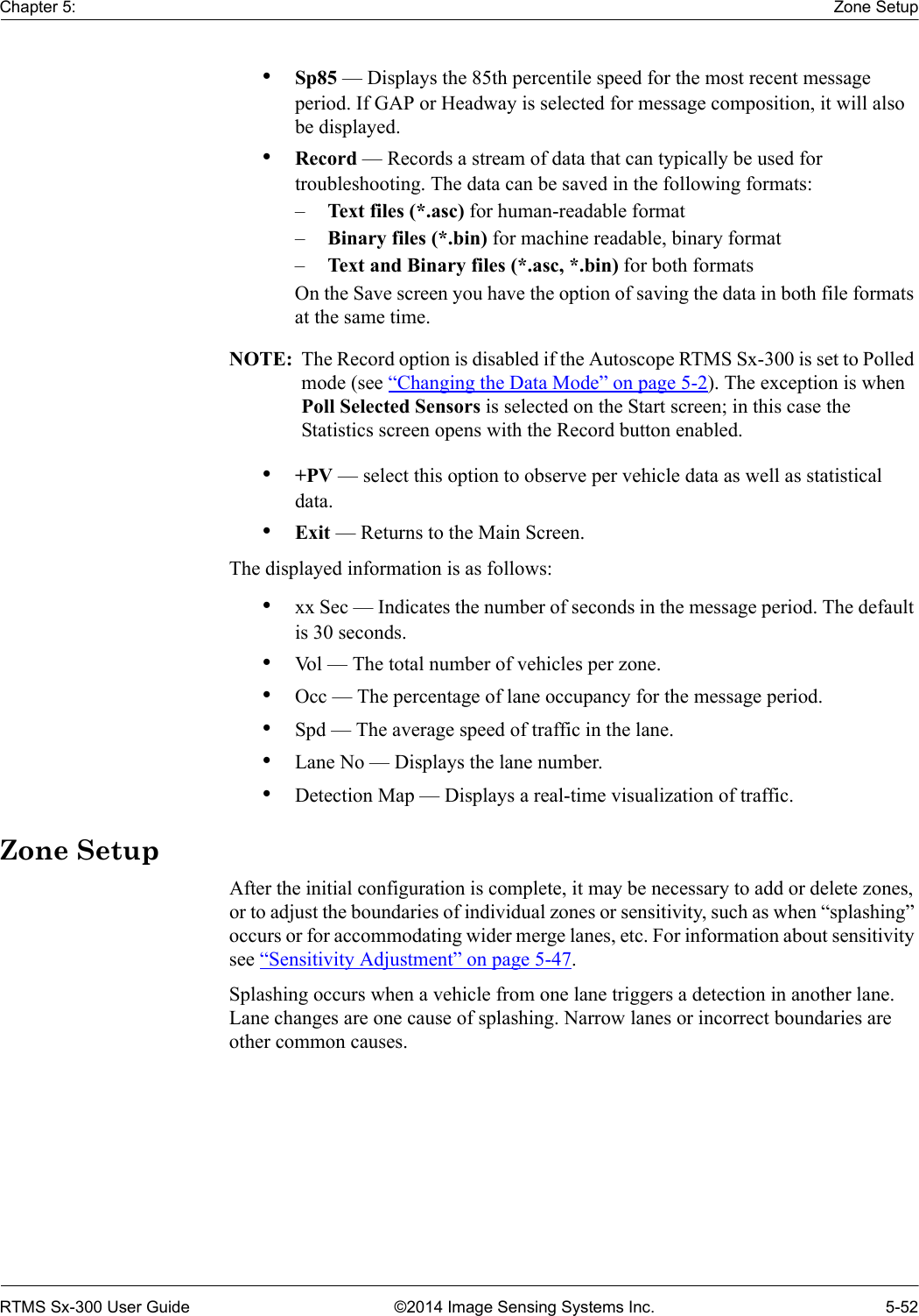 Chapter 5: Zone SetupRTMS Sx-300 User Guide ©2014 Image Sensing Systems Inc. 5-52•Sp85 — Displays the 85th percentile speed for the most recent message period. If GAP or Headway is selected for message composition, it will also be displayed.•Record — Records a stream of data that can typically be used for troubleshooting. The data can be saved in the following formats:–Text files (*.asc) for human-readable format–Binary files (*.bin) for machine readable, binary format–Text and Binary files (*.asc, *.bin) for both formatsOn the Save screen you have the option of saving the data in both file formats at the same time.NOTE:  The Record option is disabled if the Autoscope RTMS Sx-300 is set to Polled mode (see “Changing the Data Mode” on page 5-2). The exception is when Poll Selected Sensors is selected on the Start screen; in this case the Statistics screen opens with the Record button enabled.•+PV — select this option to observe per vehicle data as well as statistical data.•Exit — Returns to the Main Screen.The displayed information is as follows:•xx Sec — Indicates the number of seconds in the message period. The default is 30 seconds.•Vol — The total number of vehicles per zone.•Occ — The percentage of lane occupancy for the message period.•Spd — The average speed of traffic in the lane.•Lane No — Displays the lane number.•Detection Map — Displays a real-time visualization of traffic.Zone SetupAfter the initial configuration is complete, it may be necessary to add or delete zones, or to adjust the boundaries of individual zones or sensitivity, such as when “splashing” occurs or for accommodating wider merge lanes, etc. For information about sensitivity see “Sensitivity Adjustment” on page 5-47.Splashing occurs when a vehicle from one lane triggers a detection in another lane. Lane changes are one cause of splashing. Narrow lanes or incorrect boundaries are other common causes.