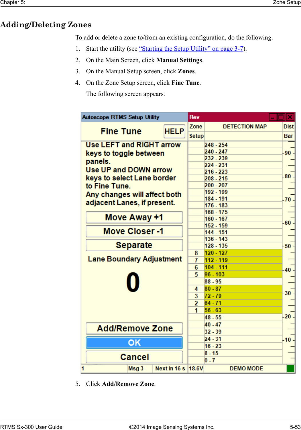 Chapter 5: Zone SetupRTMS Sx-300 User Guide ©2014 Image Sensing Systems Inc. 5-53Adding/Deleting ZonesTo add or delete a zone to/from an existing configuration, do the following.1. Start the utility (see “Starting the Setup Utility” on page 3-7).2. On the Main Screen, click Manual Settings.3. On the Manual Setup screen, click Zones.4. On the Zone Setup screen, click Fine Tune.The following screen appears. 5. Click Add/Remove Zone.