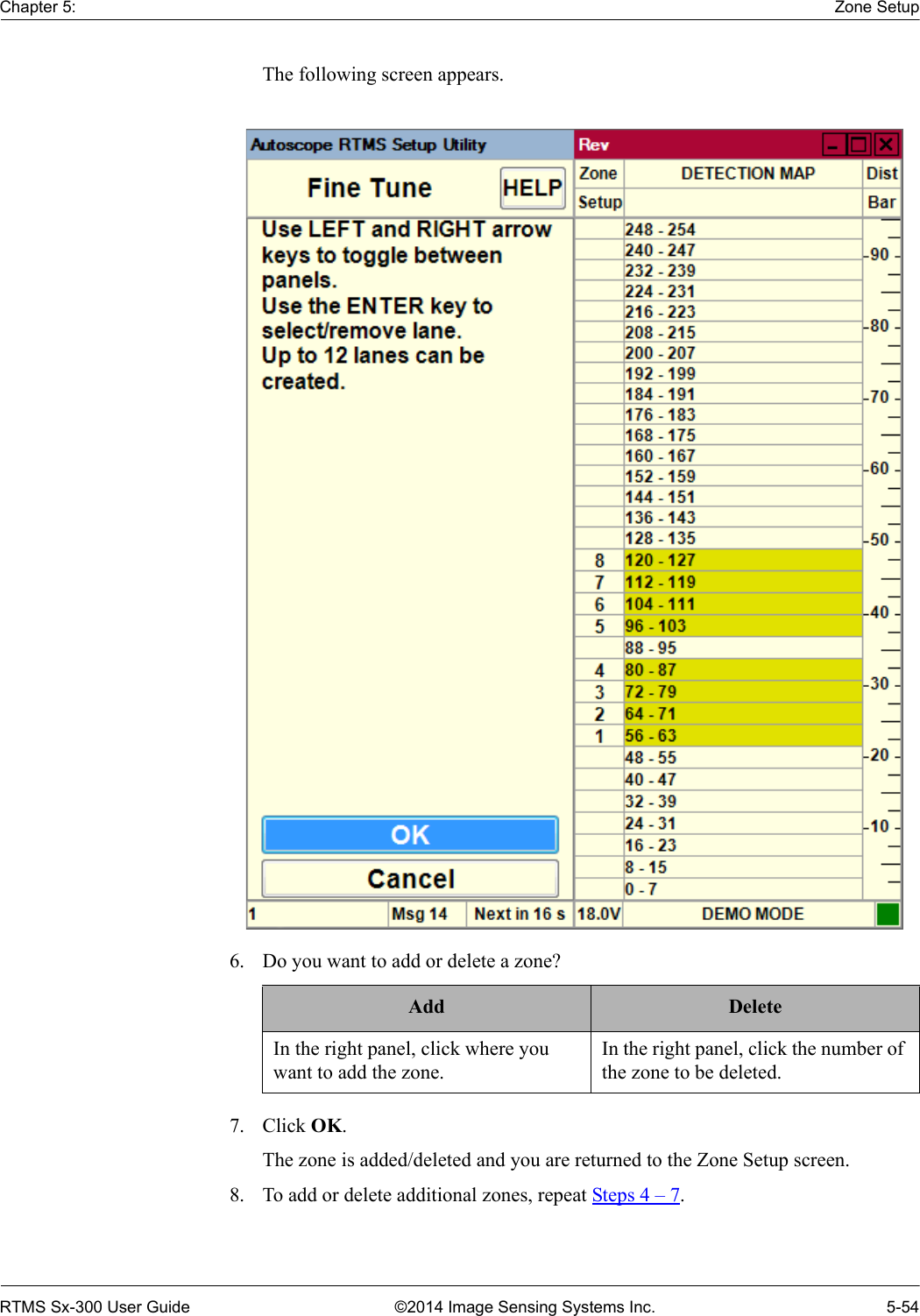 Chapter 5: Zone SetupRTMS Sx-300 User Guide ©2014 Image Sensing Systems Inc. 5-54The following screen appears. 6. Do you want to add or delete a zone? 7. Click OK.The zone is added/deleted and you are returned to the Zone Setup screen.8. To add or delete additional zones, repeat Steps 4 – 7.Add DeleteIn the right panel, click where you want to add the zone.In the right panel, click the number of the zone to be deleted.