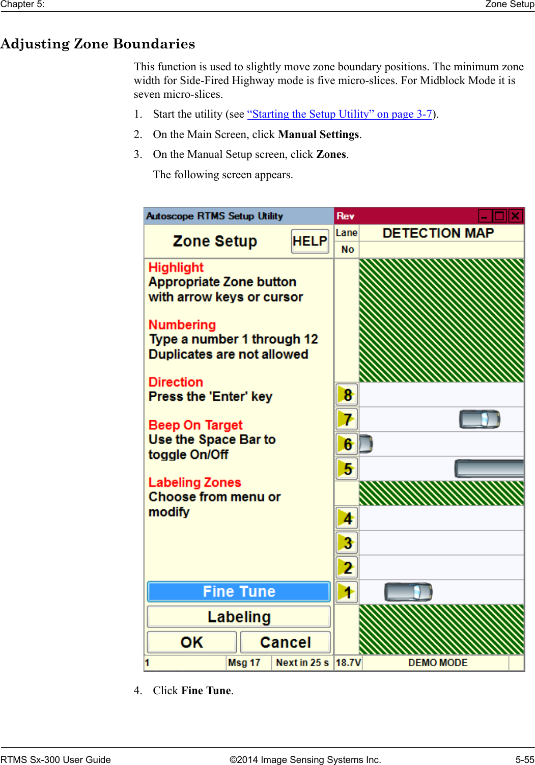 Chapter 5: Zone SetupRTMS Sx-300 User Guide ©2014 Image Sensing Systems Inc. 5-55Adjusting Zone BoundariesThis function is used to slightly move zone boundary positions. The minimum zone width for Side-Fired Highway mode is five micro-slices. For Midblock Mode it is seven micro-slices.1. Start the utility (see “Starting the Setup Utility” on page 3-7).2. On the Main Screen, click Manual Settings.3. On the Manual Setup screen, click Zones.The following screen appears.4. Click Fine Tune.