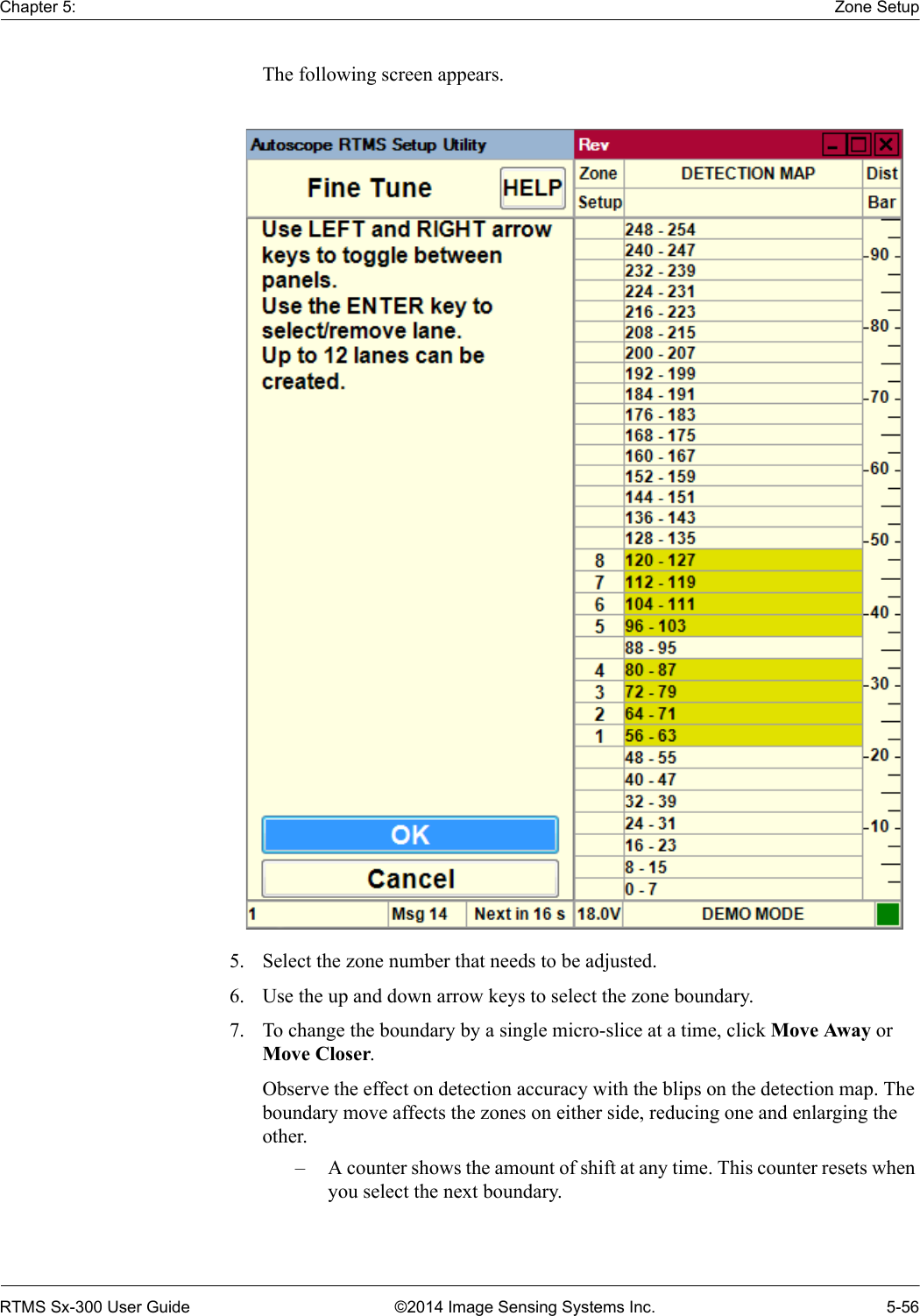 Chapter 5: Zone SetupRTMS Sx-300 User Guide ©2014 Image Sensing Systems Inc. 5-56The following screen appears. 5. Select the zone number that needs to be adjusted.6. Use the up and down arrow keys to select the zone boundary.7. To change the boundary by a single micro-slice at a time, click Move Away or Move Closer. Observe the effect on detection accuracy with the blips on the detection map. The boundary move affects the zones on either side, reducing one and enlarging the other.– A counter shows the amount of shift at any time. This counter resets when you select the next boundary.