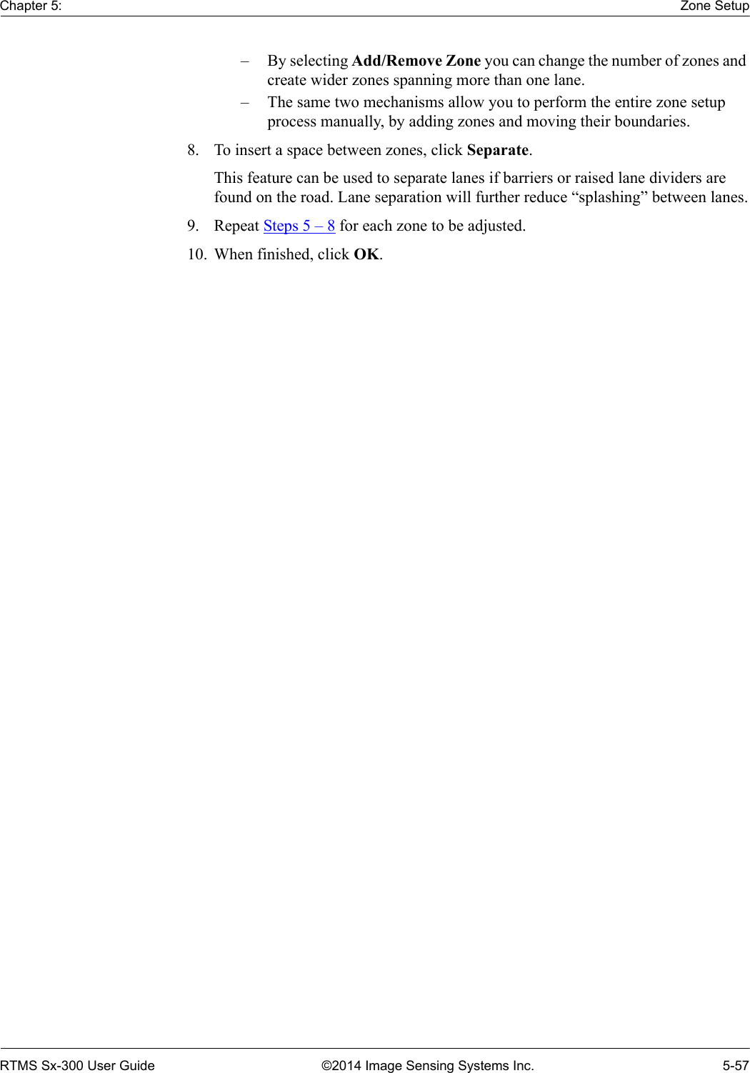 Chapter 5: Zone SetupRTMS Sx-300 User Guide ©2014 Image Sensing Systems Inc. 5-57– By selecting Add/Remove Zone you can change the number of zones and create wider zones spanning more than one lane.– The same two mechanisms allow you to perform the entire zone setup process manually, by adding zones and moving their boundaries.8. To insert a space between zones, click Separate.This feature can be used to separate lanes if barriers or raised lane dividers are found on the road. Lane separation will further reduce “splashing” between lanes.9. Repeat Steps 5 – 8 for each zone to be adjusted.10. When finished, click OK.