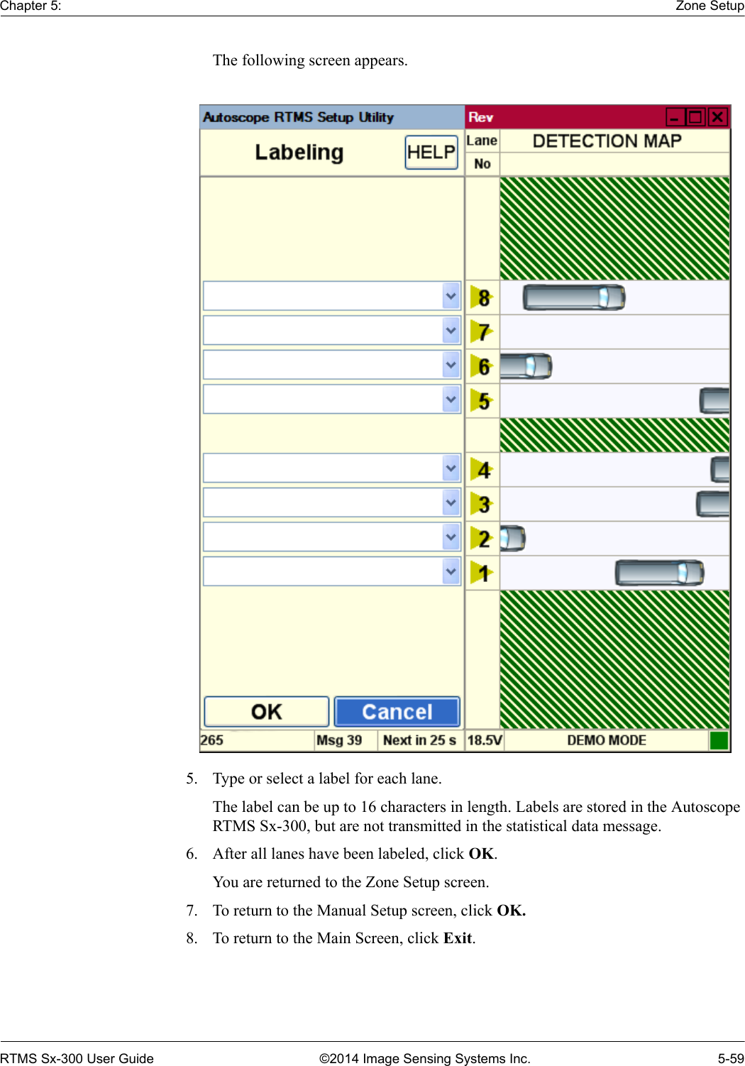 Chapter 5: Zone SetupRTMS Sx-300 User Guide ©2014 Image Sensing Systems Inc. 5-59The following screen appears.5. Type or select a label for each lane.The label can be up to 16 characters in length. Labels are stored in the Autoscope RTMS Sx-300, but are not transmitted in the statistical data message.6. After all lanes have been labeled, click OK.You are returned to the Zone Setup screen.7. To return to the Manual Setup screen, click OK.8. To return to the Main Screen, click Exit.