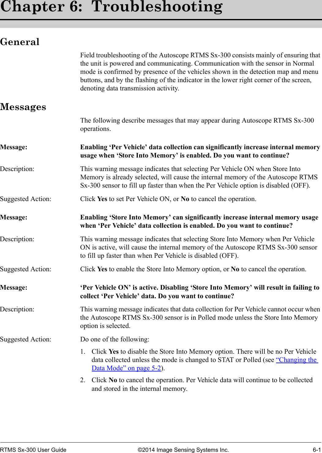 RTMS Sx-300 User Guide ©2014 Image Sensing Systems Inc. 6-1Chapter 6:  TroubleshootingGeneralField troubleshooting of the Autoscope RTMS Sx-300 consists mainly of ensuring that the unit is powered and communicating. Communication with the sensor in Normal mode is confirmed by presence of the vehicles shown in the detection map and menu buttons, and by the flashing of the indicator in the lower right corner of the screen, denoting data transmission activity. MessagesThe following describe messages that may appear during Autoscope RTMS Sx-300 operations.Message: Enabling ‘Per Vehicle’ data collection can significantly increase internal memory usage when ‘Store Into Memory’ is enabled. Do you want to continue?Description: This warning message indicates that selecting Per Vehicle ON when Store Into Memory is already selected, will cause the internal memory of the Autoscope RTMS Sx-300 sensor to fill up faster than when the Per Vehicle option is disabled (OFF).Suggested Action: Click Ye s  to set Per Vehicle ON, or No to cancel the operation.Message: Enabling ‘Store Into Memory’ can significantly increase internal memory usage when ‘Per Vehicle’ data collection is enabled. Do you want to continue?Description: This warning message indicates that selecting Store Into Memory when Per Vehicle ON is active, will cause the internal memory of the Autoscope RTMS Sx-300 sensor to fill up faster than when Per Vehicle is disabled (OFF).Suggested Action: Click Ye s  to enable the Store Into Memory option, or No to cancel the operation.Message: ‘Per Vehicle ON’ is active. Disabling ‘Store Into Memory’ will result in failing to collect ‘Per Vehicle’ data. Do you want to continue?Description: This warning message indicates that data collection for Per Vehicle cannot occur when the Autoscope RTMS Sx-300 sensor is in Polled mode unless the Store Into Memory option is selected.Suggested Action: Do one of the following:1. Click Ye s  to disable the Store Into Memory option. There will be no Per Vehicle data collected unless the mode is changed to STAT or Polled (see “Changing the Data Mode” on page 5-2).2. Click No to cancel the operation. Per Vehicle data will continue to be collected and stored in the internal memory.