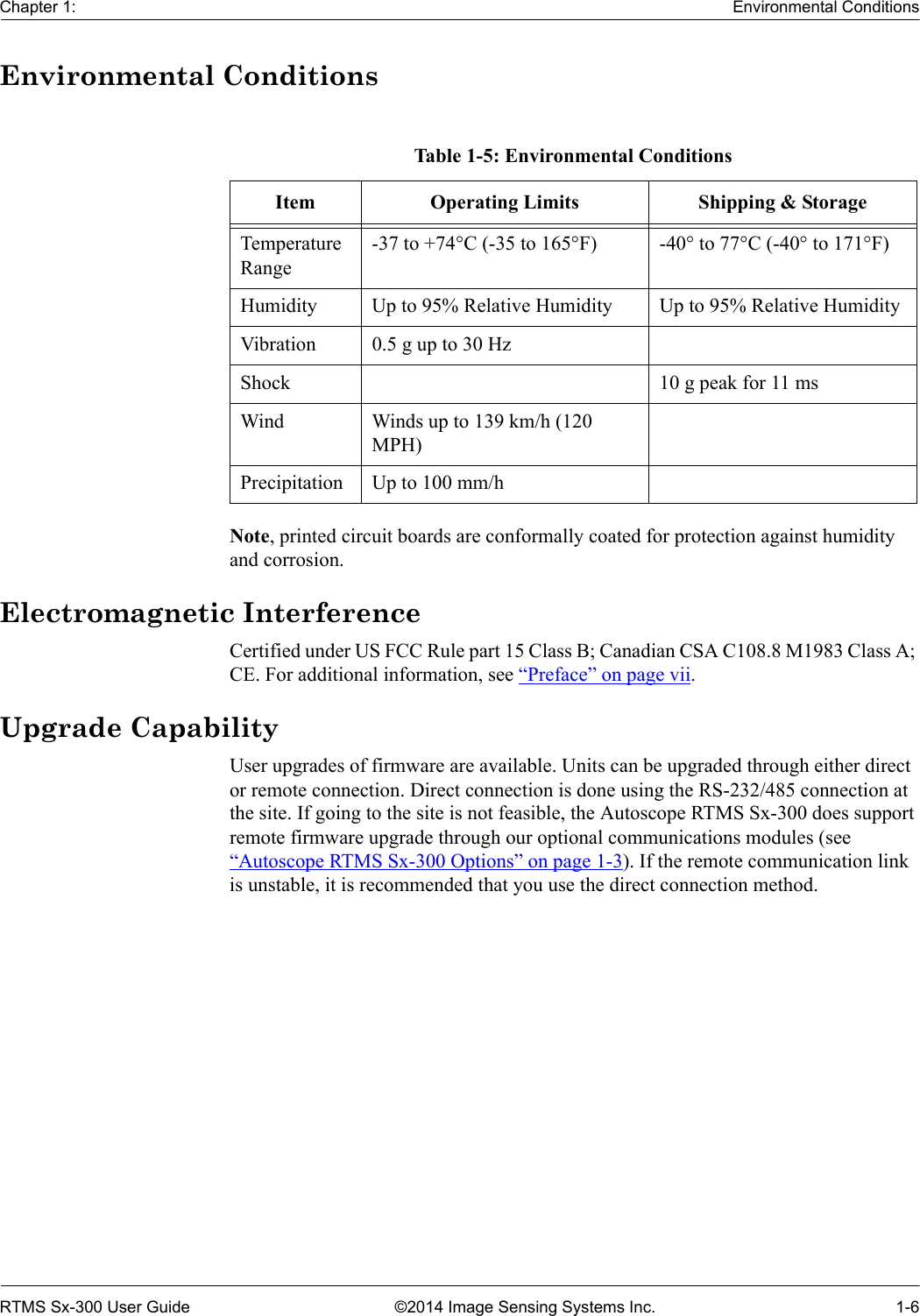 Chapter 1: Environmental ConditionsRTMS Sx-300 User Guide ©2014 Image Sensing Systems Inc. 1-6Environmental ConditionsNote, printed circuit boards are conformally coated for protection against humidity and corrosion.Electromagnetic InterferenceCertified under US FCC Rule part 15 Class B; Canadian CSA C108.8 M1983 Class A; CE. For additional information, see “Preface” on page vii.Upgrade CapabilityUser upgrades of firmware are available. Units can be upgraded through either direct or remote connection. Direct connection is done using the RS-232/485 connection at the site. If going to the site is not feasible, the Autoscope RTMS Sx-300 does support remote firmware upgrade through our optional communications modules (see “Autoscope RTMS Sx-300 Options” on page 1-3). If the remote communication link is unstable, it is recommended that you use the direct connection method.Table 1-5: Environmental ConditionsItem Operating Limits Shipping &amp; StorageTemperature Range-37 to +74°C (-35 to 165°F) -40° to 77°C (-40° to 171°F)Humidity Up to 95% Relative Humidity Up to 95% Relative HumidityVibration 0.5 g up to 30 HzShock 10 g peak for 11 msWind Winds up to 139 km/h (120 MPH) Precipitation Up to 100 mm/h