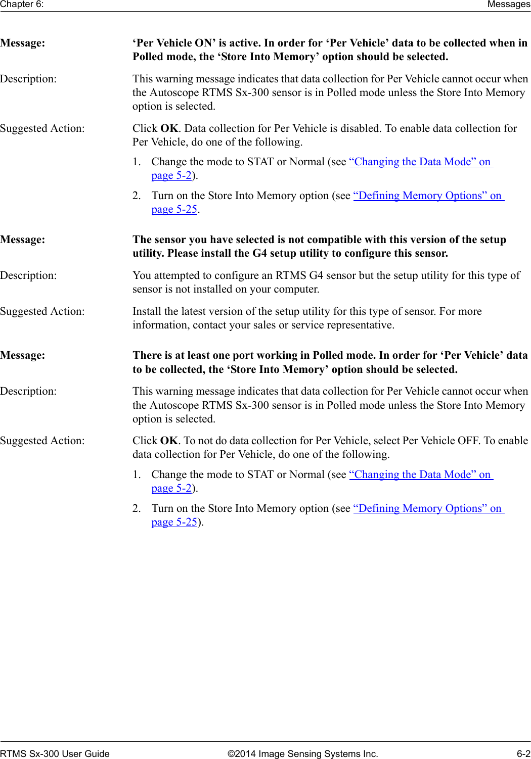 Chapter 6: MessagesRTMS Sx-300 User Guide ©2014 Image Sensing Systems Inc. 6-2Message: ‘Per Vehicle ON’ is active. In order for ‘Per Vehicle’ data to be collected when in Polled mode, the ‘Store Into Memory’ option should be selected.Description: This warning message indicates that data collection for Per Vehicle cannot occur when the Autoscope RTMS Sx-300 sensor is in Polled mode unless the Store Into Memory option is selected.Suggested Action: Click OK. Data collection for Per Vehicle is disabled. To enable data collection for Per Vehicle, do one of the following.1. Change the mode to STAT or Normal (see “Changing the Data Mode” on page 5-2).2. Turn on the Store Into Memory option (see “Defining Memory Options” on page 5-25.Message: The sensor you have selected is not compatible with this version of the setup utility. Please install the G4 setup utility to configure this sensor.Description: You attempted to configure an RTMS G4 sensor but the setup utility for this type of sensor is not installed on your computer. Suggested Action: Install the latest version of the setup utility for this type of sensor. For more information, contact your sales or service representative.Message: There is at least one port working in Polled mode. In order for ‘Per Vehicle’ data to be collected, the ‘Store Into Memory’ option should be selected.Description: This warning message indicates that data collection for Per Vehicle cannot occur when the Autoscope RTMS Sx-300 sensor is in Polled mode unless the Store Into Memory option is selected.Suggested Action: Click OK. To not do data collection for Per Vehicle, select Per Vehicle OFF. To enable data collection for Per Vehicle, do one of the following.1. Change the mode to STAT or Normal (see “Changing the Data Mode” on page 5-2).2. Turn on the Store Into Memory option (see “Defining Memory Options” on page 5-25).