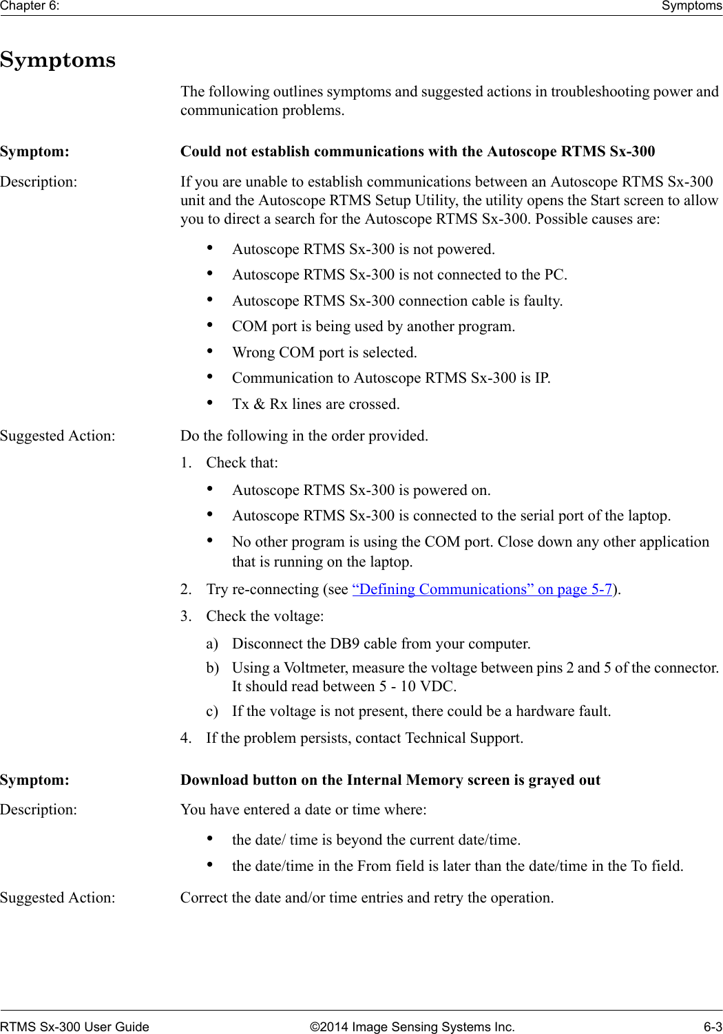 Chapter 6: SymptomsRTMS Sx-300 User Guide ©2014 Image Sensing Systems Inc. 6-3SymptomsThe following outlines symptoms and suggested actions in troubleshooting power and communication problems. Symptom: Could not establish communications with the Autoscope RTMS Sx-300Description: If you are unable to establish communications between an Autoscope RTMS Sx-300 unit and the Autoscope RTMS Setup Utility, the utility opens the Start screen to allow you to direct a search for the Autoscope RTMS Sx-300. Possible causes are:•Autoscope RTMS Sx-300 is not powered.•Autoscope RTMS Sx-300 is not connected to the PC.•Autoscope RTMS Sx-300 connection cable is faulty.•COM port is being used by another program.•Wrong COM port is selected.•Communication to Autoscope RTMS Sx-300 is IP.•Tx &amp; Rx lines are crossed.Suggested Action: Do the following in the order provided.1. Check that:•Autoscope RTMS Sx-300 is powered on.•Autoscope RTMS Sx-300 is connected to the serial port of the laptop.•No other program is using the COM port. Close down any other application that is running on the laptop.2. Try re-connecting (see “Defining Communications” on page 5-7).3. Check the voltage:a) Disconnect the DB9 cable from your computer.b) Using a Voltmeter, measure the voltage between pins 2 and 5 of the connector. It should read between 5 - 10 VDC.c) If the voltage is not present, there could be a hardware fault.4. If the problem persists, contact Technical Support.Symptom: Download button on the Internal Memory screen is grayed outDescription: You have entered a date or time where:•the date/ time is beyond the current date/time.•the date/time in the From field is later than the date/time in the To field.Suggested Action: Correct the date and/or time entries and retry the operation.