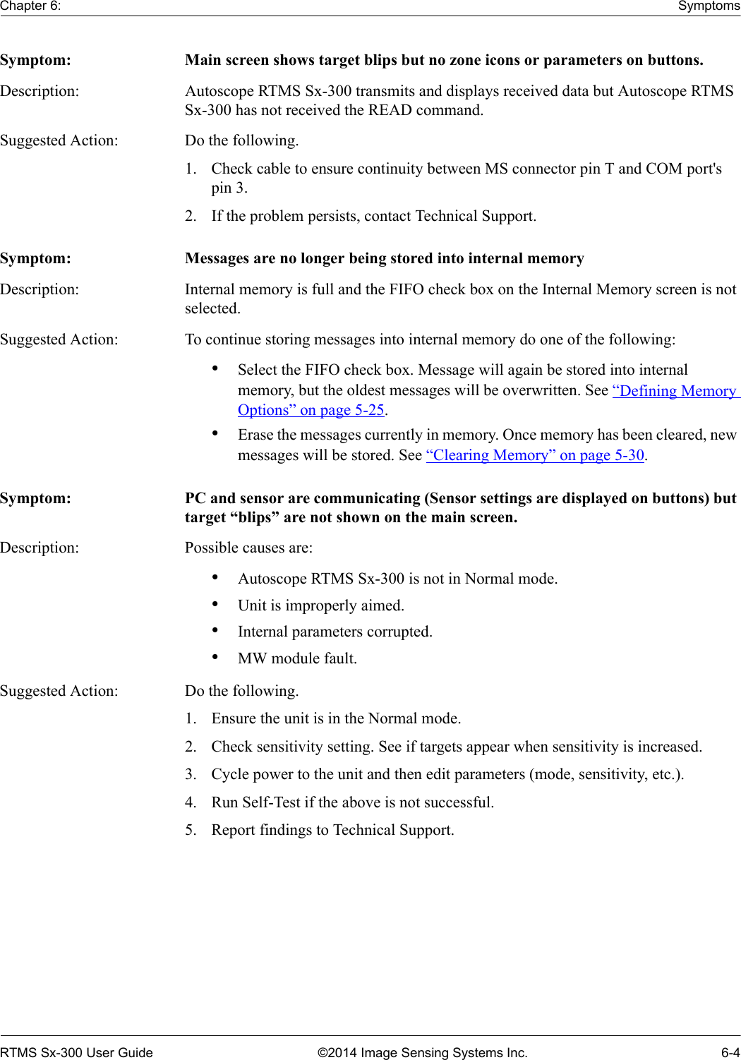 Chapter 6: SymptomsRTMS Sx-300 User Guide ©2014 Image Sensing Systems Inc. 6-4Symptom: Main screen shows target blips but no zone icons or parameters on buttons.Description: Autoscope RTMS Sx-300 transmits and displays received data but Autoscope RTMS Sx-300 has not received the READ command.Suggested Action: Do the following.1. Check cable to ensure continuity between MS connector pin T and COM port&apos;s pin 3.2. If the problem persists, contact Technical Support.Symptom: Messages are no longer being stored into internal memoryDescription: Internal memory is full and the FIFO check box on the Internal Memory screen is not selected.Suggested Action: To continue storing messages into internal memory do one of the following:•Select the FIFO check box. Message will again be stored into internal memory, but the oldest messages will be overwritten. See “Defining Memory Options” on page 5-25.•Erase the messages currently in memory. Once memory has been cleared, new messages will be stored. See “Clearing Memory” on page 5-30.Symptom: PC and sensor are communicating (Sensor settings are displayed on buttons) but target “blips” are not shown on the main screen.Description: Possible causes are:•Autoscope RTMS Sx-300 is not in Normal mode.•Unit is improperly aimed.•Internal parameters corrupted.•MW module fault.Suggested Action: Do the following.1. Ensure the unit is in the Normal mode.2. Check sensitivity setting. See if targets appear when sensitivity is increased.3. Cycle power to the unit and then edit parameters (mode, sensitivity, etc.).4. Run Self-Test if the above is not successful.5. Report findings to Technical Support.