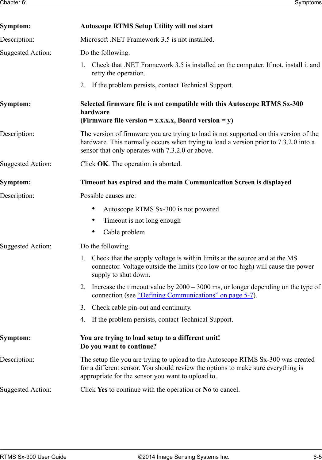 Chapter 6: SymptomsRTMS Sx-300 User Guide ©2014 Image Sensing Systems Inc. 6-5Symptom: Autoscope RTMS Setup Utility will not startDescription: Microsoft .NET Framework 3.5 is not installed.Suggested Action: Do the following.1. Check that .NET Framework 3.5 is installed on the computer. If not, install it and retry the operation.2. If the problem persists, contact Technical Support.Symptom: Selected firmware file is not compatible with this Autoscope RTMS Sx-300 hardware(Firmware file version = x.x.x.x, Board version = y)Description: The version of firmware you are trying to load is not supported on this version of the hardware. This normally occurs when trying to load a version prior to 7.3.2.0 into a sensor that only operates with 7.3.2.0 or above.Suggested Action: Click OK. The operation is aborted.Symptom: Timeout has expired and the main Communication Screen is displayedDescription: Possible causes are:•Autoscope RTMS Sx-300 is not powered•Timeout is not long enough•Cable problemSuggested Action: Do the following.1. Check that the supply voltage is within limits at the source and at the MS connector. Voltage outside the limits (too low or too high) will cause the power supply to shut down.2. Increase the timeout value by 2000 – 3000 ms, or longer depending on the type of connection (see “Defining Communications” on page 5-7).3. Check cable pin-out and continuity.4. If the problem persists, contact Technical Support.Symptom: You are trying to load setup to a different unit!Do you want to continue?Description: The setup file you are trying to upload to the Autoscope RTMS Sx-300 was created for a different sensor. You should review the options to make sure everything is appropriate for the sensor you want to upload to.Suggested Action: Click Ye s  to continue with the operation or No to cancel.