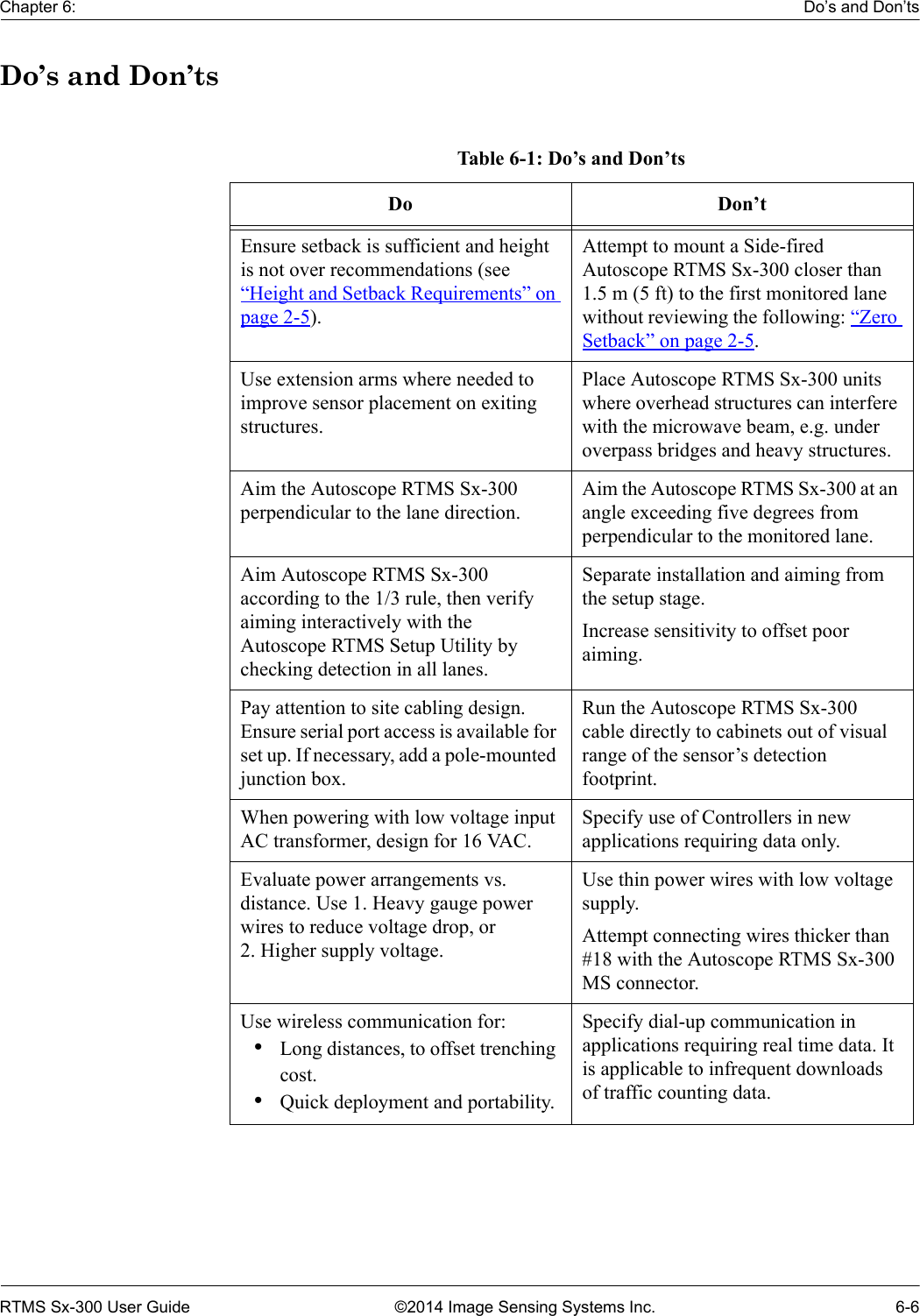 Chapter 6: Do’s and Don’tsRTMS Sx-300 User Guide ©2014 Image Sensing Systems Inc. 6-6Do’s and Don’tsTable 6-1: Do’s and Don’tsDo Don’tEnsure setback is sufficient and height is not over recommendations (see “Height and Setback Requirements” on page 2-5). Attempt to mount a Side-fired Autoscope RTMS Sx-300 closer than 1.5 m (5 ft) to the first monitored lane without reviewing the following: “Zero Setback” on page 2-5.Use extension arms where needed to improve sensor placement on exiting structures.Place Autoscope RTMS Sx-300 units where overhead structures can interfere with the microwave beam, e.g. under overpass bridges and heavy structures.Aim the Autoscope RTMS Sx-300 perpendicular to the lane direction.Aim the Autoscope RTMS Sx-300 at an angle exceeding five degrees from perpendicular to the monitored lane. Aim Autoscope RTMS Sx-300 according to the 1/3 rule, then verify aiming interactively with the Autoscope RTMS Setup Utility by checking detection in all lanes.Separate installation and aiming from the setup stage.Increase sensitivity to offset poor aiming.Pay attention to site cabling design. Ensure serial port access is available for set up. If necessary, add a pole-mounted junction box.Run the Autoscope RTMS Sx-300 cable directly to cabinets out of visual range of the sensor’s detection footprint.When powering with low voltage input AC transformer, design for 16 VAC. Specify use of Controllers in new applications requiring data only.Evaluate power arrangements vs. distance. Use 1. Heavy gauge power wires to reduce voltage drop, or            2. Higher supply voltage.Use thin power wires with low voltage supply.Attempt connecting wires thicker than #18 with the Autoscope RTMS Sx-300 MS connector.Use wireless communication for: •Long distances, to offset trenching cost.•Quick deployment and portability.Specify dial-up communication in applications requiring real time data. It is applicable to infrequent downloads of traffic counting data.