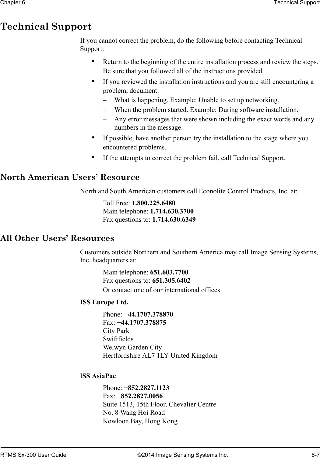 Chapter 6: Technical SupportRTMS Sx-300 User Guide ©2014 Image Sensing Systems Inc. 6-7Technical SupportIf you cannot correct the problem, do the following before contacting Technical Support:•Return to the beginning of the entire installation process and review the steps. Be sure that you followed all of the instructions provided. •If you reviewed the installation instructions and you are still encountering a problem, document: – What is happening. Example: Unable to set up networking.– When the problem started. Example: During software installation.– Any error messages that were shown including the exact words and any numbers in the message. •If possible, have another person try the installation to the stage where you encountered problems. •If the attempts to correct the problem fail, call Technical Support. North American Users’ ResourceNorth and South American customers call Econolite Control Products, Inc. at:Toll Free: 1.800.225.6480Main telephone: 1.714.630.3700Fax questions to: 1.714.630.6349All Other Users’ ResourcesCustomers outside Northern and Southern America may call Image Sensing Systems, Inc. headquarters at:Main telephone: 651.603.7700Fax questions to: 651.305.6402Or contact one of our international offices:ISS Europe Ltd.Phone: +44.1707.378870Fax: +44.1707.378875City ParkSwiftfieldsWelwyn Garden CityHertfordshire AL7 1LY United KingdomISS AsiaPacPhone: +852.2827.1123Fax: +852.2827.0056Suite 1513, 15th Floor, Chevalier CentreNo. 8 Wang Hoi RoadKowloon Bay, Hong Kong