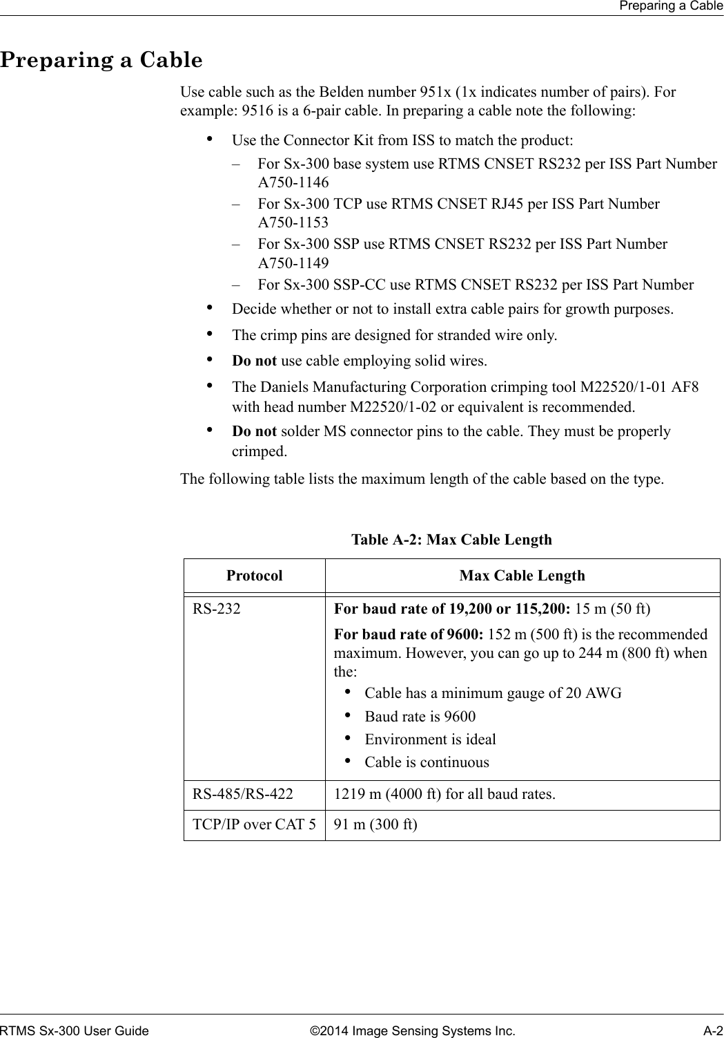 Preparing a CableRTMS Sx-300 User Guide ©2014 Image Sensing Systems Inc. A-2Preparing a CableUse cable such as the Belden number 951x (1x indicates number of pairs). For example: 9516 is a 6-pair cable. In preparing a cable note the following:•Use the Connector Kit from ISS to match the product:– For Sx-300 base system use RTMS CNSET RS232 per ISS Part Number A750-1146– For Sx-300 TCP use RTMS CNSET RJ45 per ISS Part Number A750-1153– For Sx-300 SSP use RTMS CNSET RS232 per ISS Part Number A750-1149– For Sx-300 SSP-CC use RTMS CNSET RS232 per ISS Part Number•Decide whether or not to install extra cable pairs for growth purposes.•The crimp pins are designed for stranded wire only.•Do not use cable employing solid wires.•The Daniels Manufacturing Corporation crimping tool M22520/1-01 AF8 with head number M22520/1-02 or equivalent is recommended.•Do not solder MS connector pins to the cable. They must be properly crimped.The following table lists the maximum length of the cable based on the type.Table A-2: Max Cable LengthProtocol Max Cable LengthRS-232 For baud rate of 19,200 or 115,200: 15 m (50 ft)For baud rate of 9600: 152 m (500 ft) is the recommended maximum. However, you can go up to 244 m (800 ft) when the:•Cable has a minimum gauge of 20 AWG•Baud rate is 9600•Environment is ideal•Cable is continuousRS-485/RS-422 1219 m (4000 ft) for all baud rates.TCP/IP over CAT 5 91 m (300 ft)