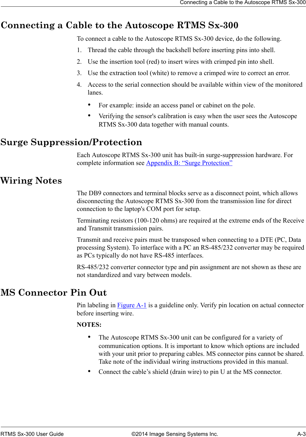 Connecting a Cable to the Autoscope RTMS Sx-300RTMS Sx-300 User Guide ©2014 Image Sensing Systems Inc. A-3Connecting a Cable to the Autoscope RTMS Sx-300To connect a cable to the Autoscope RTMS Sx-300 device, do the following.1. Thread the cable through the backshell before inserting pins into shell.2. Use the insertion tool (red) to insert wires with crimped pin into shell.3. Use the extraction tool (white) to remove a crimped wire to correct an error.4. Access to the serial connection should be available within view of the monitored lanes.•For example: inside an access panel or cabinet on the pole.•Verifying the sensor&apos;s calibration is easy when the user sees the Autoscope RTMS Sx-300 data together with manual counts.Surge Suppression/ProtectionEach Autoscope RTMS Sx-300 unit has built-in surge-suppression hardware. For complete information see Appendix B: “Surge Protection”Wiring NotesThe DB9 connectors and terminal blocks serve as a disconnect point, which allows disconnecting the Autoscope RTMS Sx-300 from the transmission line for direct connection to the laptop&apos;s COM port for setup.Terminating resistors (100-120 ohms) are required at the extreme ends of the Receive and Transmit transmission pairs.Transmit and receive pairs must be transposed when connecting to a DTE (PC, Data processing System). To interface with a PC an RS-485/232 converter may be required as PCs typically do not have RS-485 interfaces.RS-485/232 converter connector type and pin assignment are not shown as these are not standardized and vary between models.MS Connector Pin OutPin labeling in Figure A-1 is a guideline only. Verify pin location on actual connector before inserting wire.NOTES:•The Autoscope RTMS Sx-300 unit can be configured for a variety of communication options. It is important to know which options are included with your unit prior to preparing cables. MS connector pins cannot be shared. Take note of the individual wiring instructions provided in this manual.•Connect the cable’s shield (drain wire) to pin U at the MS connector.