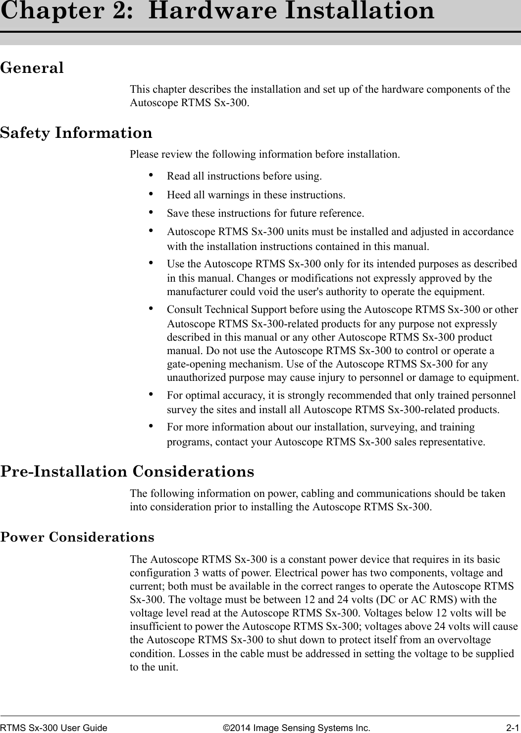 RTMS Sx-300 User Guide ©2014 Image Sensing Systems Inc. 2-1Chapter 2:  Hardware InstallationGeneralThis chapter describes the installation and set up of the hardware components of the Autoscope RTMS Sx-300. Safety InformationPlease review the following information before installation.•Read all instructions before using.•Heed all warnings in these instructions.•Save these instructions for future reference.•Autoscope RTMS Sx-300 units must be installed and adjusted in accordance with the installation instructions contained in this manual. •Use the Autoscope RTMS Sx-300 only for its intended purposes as described in this manual. Changes or modifications not expressly approved by the manufacturer could void the user&apos;s authority to operate the equipment.•Consult Technical Support before using the Autoscope RTMS Sx-300 or other Autoscope RTMS Sx-300-related products for any purpose not expressly described in this manual or any other Autoscope RTMS Sx-300 product manual. Do not use the Autoscope RTMS Sx-300 to control or operate a gate-opening mechanism. Use of the Autoscope RTMS Sx-300 for any unauthorized purpose may cause injury to personnel or damage to equipment.•For optimal accuracy, it is strongly recommended that only trained personnel survey the sites and install all Autoscope RTMS Sx-300-related products.•For more information about our installation, surveying, and training programs, contact your Autoscope RTMS Sx-300 sales representative.Pre-Installation ConsiderationsThe following information on power, cabling and communications should be taken into consideration prior to installing the Autoscope RTMS Sx-300. Power ConsiderationsThe Autoscope RTMS Sx-300 is a constant power device that requires in its basic configuration 3 watts of power. Electrical power has two components, voltage and current; both must be available in the correct ranges to operate the Autoscope RTMS Sx-300. The voltage must be between 12 and 24 volts (DC or AC RMS) with the voltage level read at the Autoscope RTMS Sx-300. Voltages below 12 volts will be insufficient to power the Autoscope RTMS Sx-300; voltages above 24 volts will cause the Autoscope RTMS Sx-300 to shut down to protect itself from an overvoltage condition. Losses in the cable must be addressed in setting the voltage to be supplied to the unit.