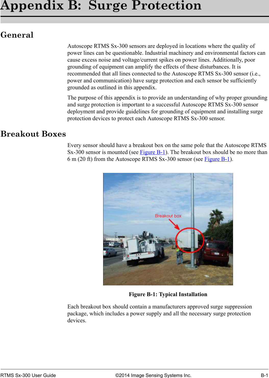 RTMS Sx-300 User Guide ©2014 Image Sensing Systems Inc. B-1Appendix B:  Surge ProtectionGeneralAutoscope RTMS Sx-300 sensors are deployed in locations where the quality of power lines can be questionable. Industrial machinery and environmental factors can cause excess noise and voltage/current spikes on power lines. Additionally, poor grounding of equipment can amplify the effects of these disturbances. It is recommended that all lines connected to the Autoscope RTMS Sx-300 sensor (i.e., power and communication) have surge protection and each sensor be sufficiently grounded as outlined in this appendix.The purpose of this appendix is to provide an understanding of why proper grounding and surge protection is important to a successful Autoscope RTMS Sx-300 sensor deployment and provide guidelines for grounding of equipment and installing surge protection devices to protect each Autoscope RTMS Sx-300 sensor.Breakout BoxesEvery sensor should have a breakout box on the same pole that the Autoscope RTMS Sx-300 sensor is mounted (see Figure B-1). The breakout box should be no more than 6 m (20 ft) from the Autoscope RTMS Sx-300 sensor (see Figure B-1).Figure B-1: Typical InstallationEach breakout box should contain a manufacturers approved surge suppression package, which includes a power supply and all the necessary surge protection devices.