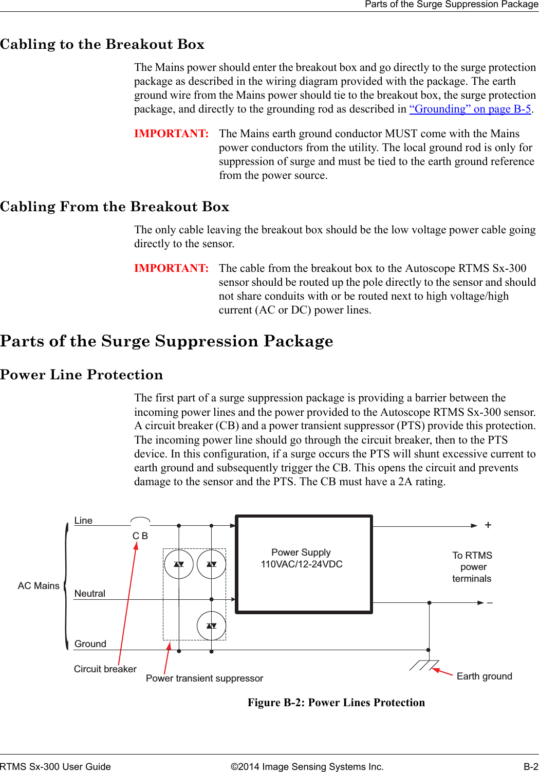 Parts of the Surge Suppression PackageRTMS Sx-300 User Guide ©2014 Image Sensing Systems Inc. B-2Cabling to the Breakout BoxThe Mains power should enter the breakout box and go directly to the surge protection package as described in the wiring diagram provided with the package. The earth ground wire from the Mains power should tie to the breakout box, the surge protection package, and directly to the grounding rod as described in “Grounding” on page B-5.IMPORTANT: The Mains earth ground conductor MUST come with the Mains power conductors from the utility. The local ground rod is only for suppression of surge and must be tied to the earth ground reference from the power source.Cabling From the Breakout BoxThe only cable leaving the breakout box should be the low voltage power cable going directly to the sensor. IMPORTANT: The cable from the breakout box to the Autoscope RTMS Sx-300 sensor should be routed up the pole directly to the sensor and should not share conduits with or be routed next to high voltage/high current (AC or DC) power lines.Parts of the Surge Suppression PackagePower Line ProtectionThe first part of a surge suppression package is providing a barrier between the incoming power lines and the power provided to the Autoscope RTMS Sx-300 sensor. A circuit breaker (CB) and a power transient suppressor (PTS) provide this protection. The incoming power line should go through the circuit breaker, then to the PTS device. In this configuration, if a surge occurs the PTS will shunt excessive current to earth ground and subsequently trigger the CB. This opens the circuit and prevents damage to the sensor and the PTS. The CB must have a 2A rating.Figure B-2: Power Lines Protection+CBLineNeutralGroundEarth groundPower transient suppressorCircuit breakerAC MainsTo RTMS   powerterminals    Power Supply110VAC/12-24VDC–{